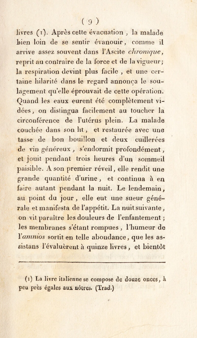 livres (i). Après celte évacuation , la malade bien loin de se sentir évanouir, comme il arrive assez souvent dans l’Ascite chronique, reprit au contraire de la force et de la vigueur; la respiration devint plus facile , et une cer¬ taine hilarité dans le regard annonça le sou- lagement qu’elle éprouvait de cette opération. Quand les eaux eurent été complètement vi¬ dées j on distingua facilement au toucher la circonférence de l’utérus plein. La malade couchée dans son lit, et restaurée avec une tasse de bon bouillon et deux cuillerées de vin généreux , s’endormit profondément, et jouit pendant trois heures d’un sommeil paisible. A son premier réveil, elle rendit une grande quantité d’urine, et continua à en faire autant pendant la nuit. Le lendemain, au point du jour, elle eut une sueur géné¬ rale et manifesta de l’appétit. La nuit suivante, on vit paraître les douleurs de l’enfantement ; les membranes s’étant rompues , l’humeur de Yamnios sortit en telle abondance, que les as¬ sista ns l’évaluèrent à quinze livres , et bientôt (1) La livre italienne se compose de douze onces, à peu près égales aux nôtres. (Trad.)