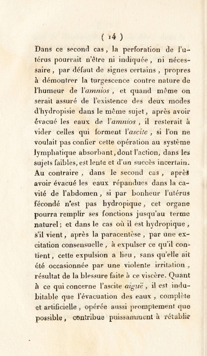 Dans ce second cas , la perforation de Fu- térus pourrait n’être ni indiquée , ni néces¬ saire , par défaut de signes certains , propres à démontrer la turgescence contre nature de l’humeur de Yamnios , et quand même on serait assuré de l’existence des deux modes d’hydropisie dans le même sujet, après avoir évacué les eaux de Yamnios , il resterait à vider celles qui forment Y ascite , si l’on ne voulait pas confier cette opération au système lymphatique absorbant, dont Faction, dans les sujets faibles, est lente et d'un succès incertain. Au contraire , dans le second cas , aprèé avoir évacué les eaux répandues dans la ca¬ vité de l’abdomen , si par bonheur l’utérus fécondé n’est pas hydropique, cet organe pourra remplir ses fonctions jusqu’au terme naturel ; et dans le cas où il est hydropique , s’il vient, après la paracentèse , par une ex¬ citation consensuelle , à expulser ce qu’il con¬ tient , cette expulsion a lieu, sans qu’elle ait été occasionnée par une violente irritation , résultat de la blessure faite à ce viscère. Quant à ce qui concerne Fascile aiguë, il est indu¬ bitable que l’évacuation des eaux , complète et artificielle , opérée aussi promptement que possible, contribue puissamment a rétablir