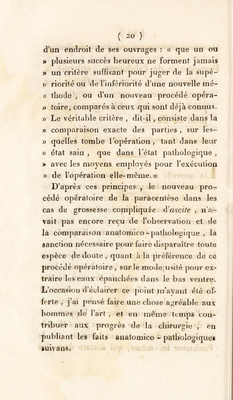 d’un endroit de ses ouvrages : et que un ou » plusieurs succès heureux ne forment jamais » un critère suffisant pour juger de la supé- » riorité ou de l’infériorité d’une nouvelle mé- » thode , ou d’un nouveau procédé opéra- » toire, comparés à ceux qui sont déjà connus. » Le véritable critère , dit-il, consiste dans la » comparaison exacte des parties , sur les- » quelles tombe l’opération , tant dans leur » état sain , que dans l’état pathologique , » avec les moyens employés pour l’exécution » de l’opération elle-même. » D’après ces principes , le nouveau pro-^ cédé opératoire de la paracentèse dans les cas de grossesse compliquée à'ascite , n’a¬ vait pas encore reçu de l’observation et de la comparaison anatomico-pathologique , la sanction nécessaire pour faire disparaître toute espèce de doute , quant à la préférence de ce procédé opératoire, sur le mode usité pour ex¬ traire les eaux épanchées dans le bas ventre. L’occasion d’éclairer ce point m’ayant été of¬ ferte , j’ai pensé faire une chose agréable aux hommes de fart , et en même temps con¬ tribuer aux progrès de la chirurgie , en publiant les faits anatomico - pathologiques suivant