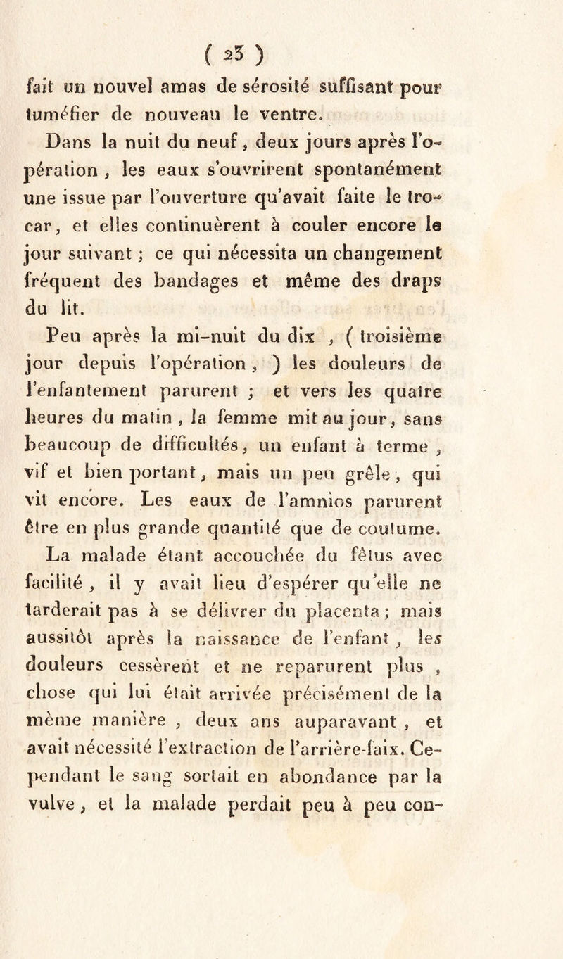 fait un nouvel amas de sérosité suffisant pour tuméfier de nouveau le ventre» Dans la nuit du neuf, deux jours après l’o¬ pération , les eaux s’ouvrirent spontanément une issue par l’ouverture qu’avait faite le tro-* car, et elles continuèrent à couler encore le jour suivant ; ce qui nécessita un changement fréquent des bandages et même des draps du lit. Peu après la mi-nuit du dix , ( troisième jour depuis l’opération , ) les douleurs de l’enfantement parurent ; et vers les quatre heures du malin , la femme mit au jour, sans beaucoup de difficultés, un enfant a terme , vif et bien portant, mais un peu grêle, qui vit encore. Les eaux de l’amnios parurent être en plus grande quantité que de coutume. La malade étant accouchée du fétus avec facilité , il y avait heu d’espérer qu'elle ne tarderait pas à se délivrer du placenta; mais aussitôt après ta naissance de l’enfant , les douleurs cessèrent et ne reparurent plus , chose qui lui était arrivée précisément de la même manière , deux ans auparavant , et avait nécessité l’extraction de l’arrière-faix. Ce¬ pendant le sang sortait en abondance par la vulve , et la malade perdait peu à peu con™
