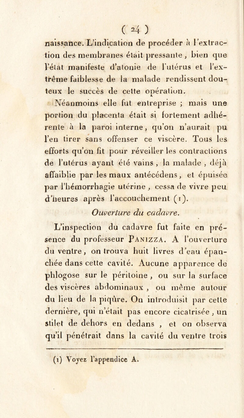 naissance. L’indication de procéder à l'extrac¬ tion des membranes était pressante , bien que l’état manifeste d’atonie de l'utérus et l’ex¬ trême faiblesse de la malade rendissent dou¬ teux le succès de cette opération. Néanmoins elle fut entreprise ; mais une portion du placenta était si fortement adhé¬ rente à la paroi interne, qu’on n’aurait pu l’en tirer sans offenser ce viscère. Tous les efforts qu’on Ht pour réveiller les contractions de l’utérus ayant été vains , la malade , déjà affaiblie par les maux antécédens, et épuisée par l’hémorrhagie utérine , cessa de vivre peu d'heures après l’accouchement (i). Ouverture du cadavre. L’inspection du cadavre fut faite en pré¬ sence du professeur Panizza. A l’ouverture du ventre, on trouva huit livres d’eau épan¬ chée dans cette cavité. Aucune apparence de phlogose sur le péritoine , ou sur la surface des viscères abdominaux , ou même autour du lieu de la piqûre. Ou introduisit par cette dernière, qui n’était pas encore cicatrisée , un stilet de dehors en dedans , et on observa qu’il pénétrait dans la cavité du ventre trois (1) Voyez l’appendice A.