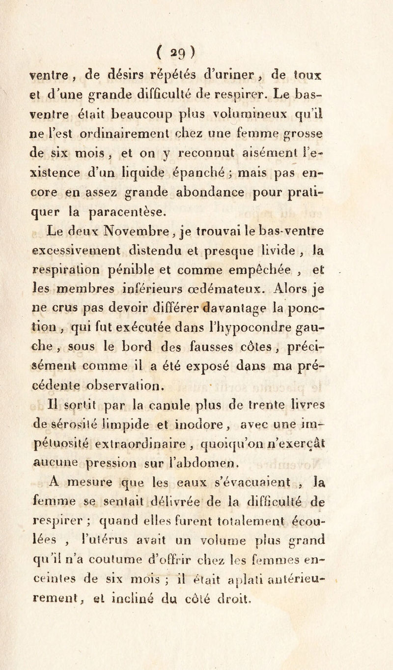 ( 39) ventre , de désirs répétés d'uriner, de toux et d'une grande difficulté de respirer. Le bas- ventre était beaucoup plus volumineux qu’il ne Test ordinairement chez une femme grosse de six mois , et on y reconnut aisément l’e¬ xistence d’un liquide épanché ; mais pas en¬ core en assez grande abondance pour prati» quer la paracentèse. Le deux Novembre, je trouvai le basventre excessivement distendu et presque livide , la respiration pénible et comme empêchée , et les membres inférieurs œdémateux. Alors je ne crus pas devoir différer davantage la ponc¬ tion , qui fut exécutée dans Fhypocondre gau¬ che , sous le bord des fausses côtes , préci¬ sément comme il a été exposé dans ma pré¬ cédente observation. Il sortit par la canule plus de trente livres de sérosité limpide et inodore, avec une im¬ pétuosité extraordinaire , quoiqu’on n’exerçât aucune pression sur l’abdomen. A mesure que les eaux s’évacuaient , Ja femme se sentait délivrée de la difficulté de respirer ; quand elles furent totalement écou¬ lées , l’utérus avait un volume plus grand qu’il n’a coutume d’offrir chez les femmes en¬ ceintes de six mois ; il était aplati antérieu¬ rement, et incliné du côté droit.