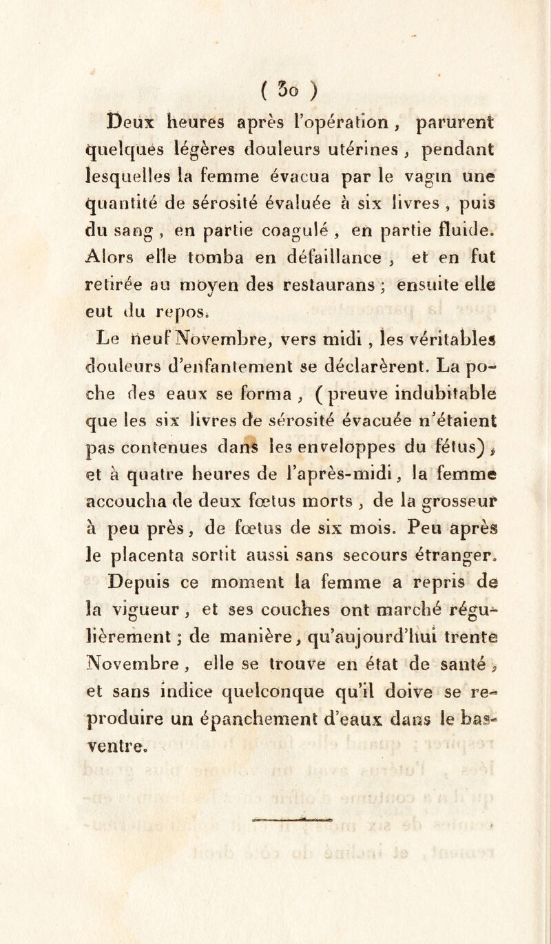 Deux heures après l’opération , parurent quelques légères douleurs utérines , pendant lesquelles la femme évacua par le vagin une quantité de sérosité évaluée à six livres , puis du sang , en partie coagulé , en partie fluide. Alors elle tomba en défaillance , et en fut retirée au moven des restaurans : ensuite elle %J J eut du repos» Le neuf Novembre, vers midi , les véritables douleurs d’enfantement se déclarèrent. La po¬ che des eaux se forma, (preuve indubitable que les six livres de sérosité évacuée n’étaient pas contenues dans les enveloppes du fétus) , et à quatre heures de l’après-midi, la femme accoucha de deux fœtus morts , de la grosseur à peu près, de fœtus de six mois. Peu après le placenta sortit aussi sans secours étranger. Depuis ce moment la femme a repris de la vigueur , et ses couches ont marché régu¬ lièrement ; de manière, qu’aujourd’hui trente Novembre , elle se trouve en état de santé > et sans indice quelconque qu’il doive se re¬ produire un épanchement d’eaux dans le bas* ventre.