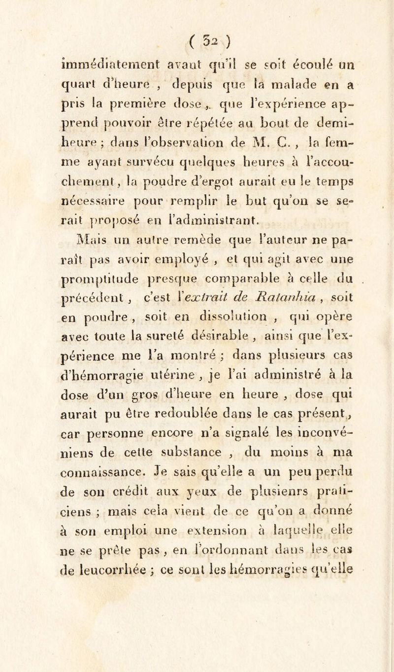 immédiatement avant qu’il se soit écoulé un quart d’heure , depuis que îa malade en a pris la première dose ,, que l’expérience ap¬ prend pouvoir être répétée au bout de demi- heure ; dans l’observation de M. C. , la fem¬ me ayant survécu quelques heures à l’accou¬ chement, la poudre d’ergot aurait eu le temps nécessaire pour remplir Se but qu’on se se° rait proposé en l’administrant. Mais un autre remède que Fauteur ne pa¬ raît pas avoir employé , et qui agit avec une promptitude presque comparable à celle du précédent , c’est Xextrait de Hatanhia , soit en poudre , soit en dissolution , qui opère avec toute la sûreté désirable , ainsi que l’ex¬ périence me l’a montré ; dans plusieurs cas d’hémorragie utérine , je Fai administré à la dose d’un gros d’heure en heure , dose qui aurait pu être redoublée dans le cas présent , car personne encore n’a signalé les inconvé- niens de cette substance , du moins à ma connaissance. Je sais qu’elle a un peu perdu de son crédit aux yeux de plusieurs prati¬ ciens ; mais cela vient de ce qu’on a donné à son emploi une extension à laque! le elle ne se prête pas , en l’ordonnant dans les cas de leucorrhée ; ce sont les hémorragies quelle