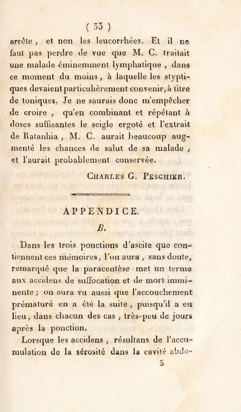 arrête , et non les leucorrhées. Et il ne faut pas perdre de vue que M. C. traitait une malade éminemment lymphatique , dans ce moment du moins , à laquelle les glypti¬ ques devaient particulièrement convenir, à titre de toniques.» Je ne saurais donc m’empêcher de croire , qu’en combinant et répétant à doses suffisantes le seigle ergoté et l’extrait de Piatanhia , M. C. aurait beaucoup aug¬ menté les chances de salut de sa malade > et l’aurait probablement conservée. Charles G» Pjesghier* APPENDICE. B. Dans les trois ponctions d’ascite que con¬ tiennent ces mémoires, l'on aura , sans doute„ remarqué que la paracentèse met un terme aux aecidens de suffocation et de mort immi¬ nente ; on aura vu aussi que l’accouchement prématuré en a été la suite > puisqu’il a eu lieu, dans chacun des cas , très-peu de jours après la ponction. Lorsque les aecidens , résultans de l’accu¬ mulation de la sérosité dans la cavité abdo- §