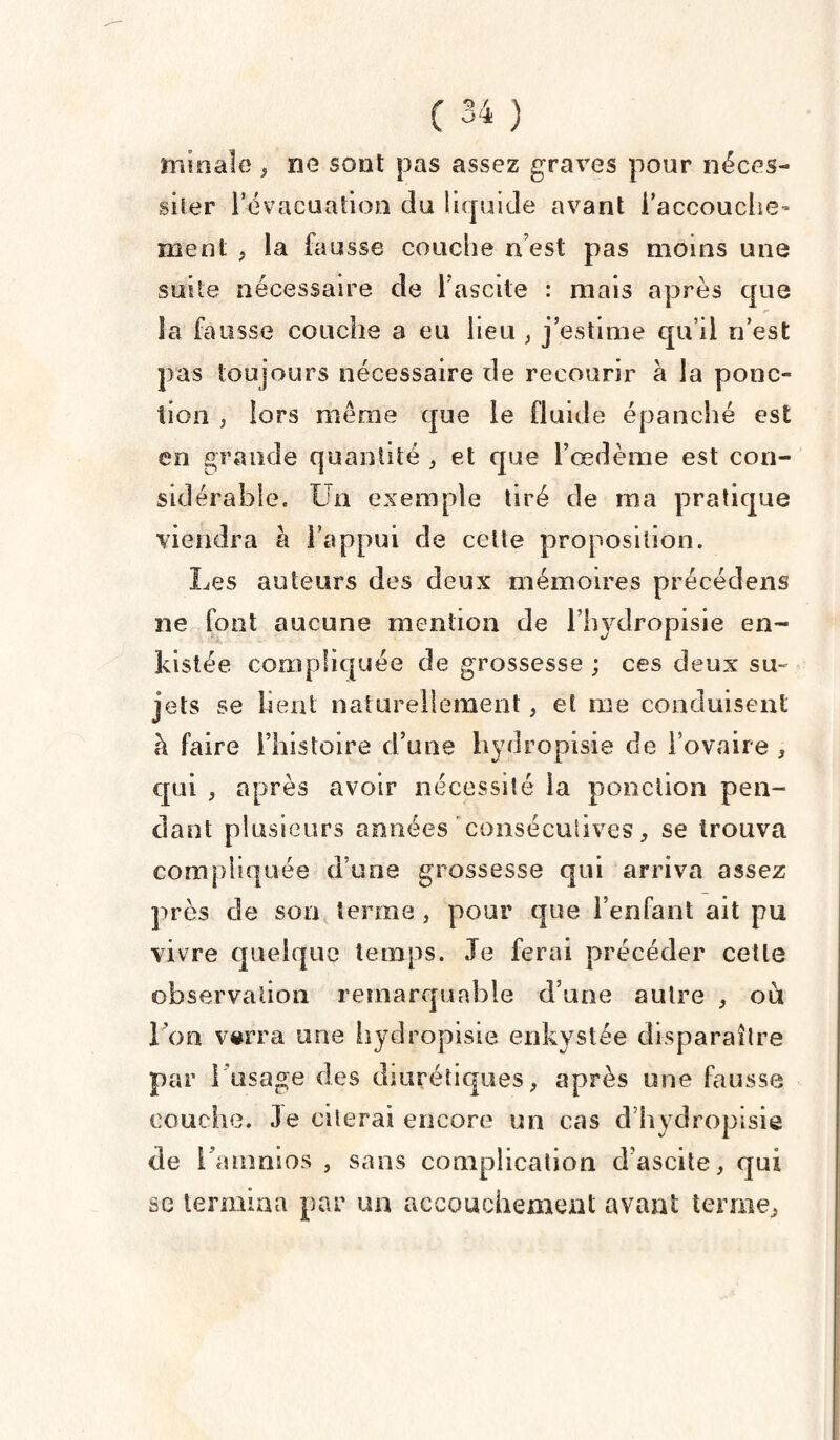 minale , ne sont pas assez graves pour néces¬ siter l’évacuation du liquide avant l'accouche¬ ment , la iaussG couche n’est pas moins une suite nécessaire de Fascite : mais après que la fausse couche a eu lieu , j’estime qu’il n'est pas toujours nécessaire de recourir à la ponc¬ tion j lors même que le fluide épanché est en grande quantité , et que l’œdème est con¬ sidérable, Un exemple tiré de ma pratique viendra à l’appui de celte proposition. Les auteurs des deux mémoires précédens ne font aucune mention de l’hydropisie en- kistée compliquée de grossesse ; ces deux su¬ jets se lient naturellement, et me conduisent à faire l’histoire d’une hydropisie de l’ovaire , qui , après avoir nécessité la ponction pen¬ dant plusieurs années 'consécutives, se trouva compliquée dune grossesse qui arriva assez près de son terme , pour que l’enfant ait pu vivre quelque temps. Je ferai précéder celle observation remarquable d’une autre , ou I on verra une hydropisie enkystée disparaître par 1 usage des diurétiques, après une fausse couche. Je citerai encore un cas d'hydropisie de i’aumios , sans complication d’ascite, qui se termina par un accouchement avant ternie.