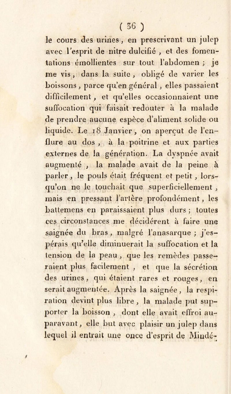 îe cours des urines , en prescrivant un juîep avec l'esprit de nitre dulcifié , et des fomen¬ tations émollientes sur tout l’abdomen ; je me vis , dans la suite , obligé de varier les boissons , parce qu’en général, elles passaient difficilement , et qu’elles occasionnaient une suffocation qui faisait redouter à la malade de prendre aucune espèce d’aliment solide ou liquide. Le 18 Janvier, on aperçut de l’en¬ flure au dos , à la poitrine et aux parties externes de la génération. La dyspnée avait augmenté , la malade avait de la peine à parler , le pouls était fréquent et petit, lors¬ qu’on ne le touchait que superficiellement , mais en pressant l’artère profondément, les battemens en paraissaient plus durs ; toutes ces circonstances me décidèrent à faire une saignée du bras , malgré l’anasarque ; j’es¬ pérais qu’elle diminuerait la suffocation et la tension de la peau , que les remèdes passe¬ raient plus facilement , et que la sécrétion des urines, qui étaient rares et rouges, en serait augmentée. Après la saignée , la respi¬ ration devint plus libre , la malade put sup¬ porter la boisson , dont elle avait effroi au¬ paravant, elle but avec plaisir un julep dans lequel il entrait une once d’esprit de Mindé-