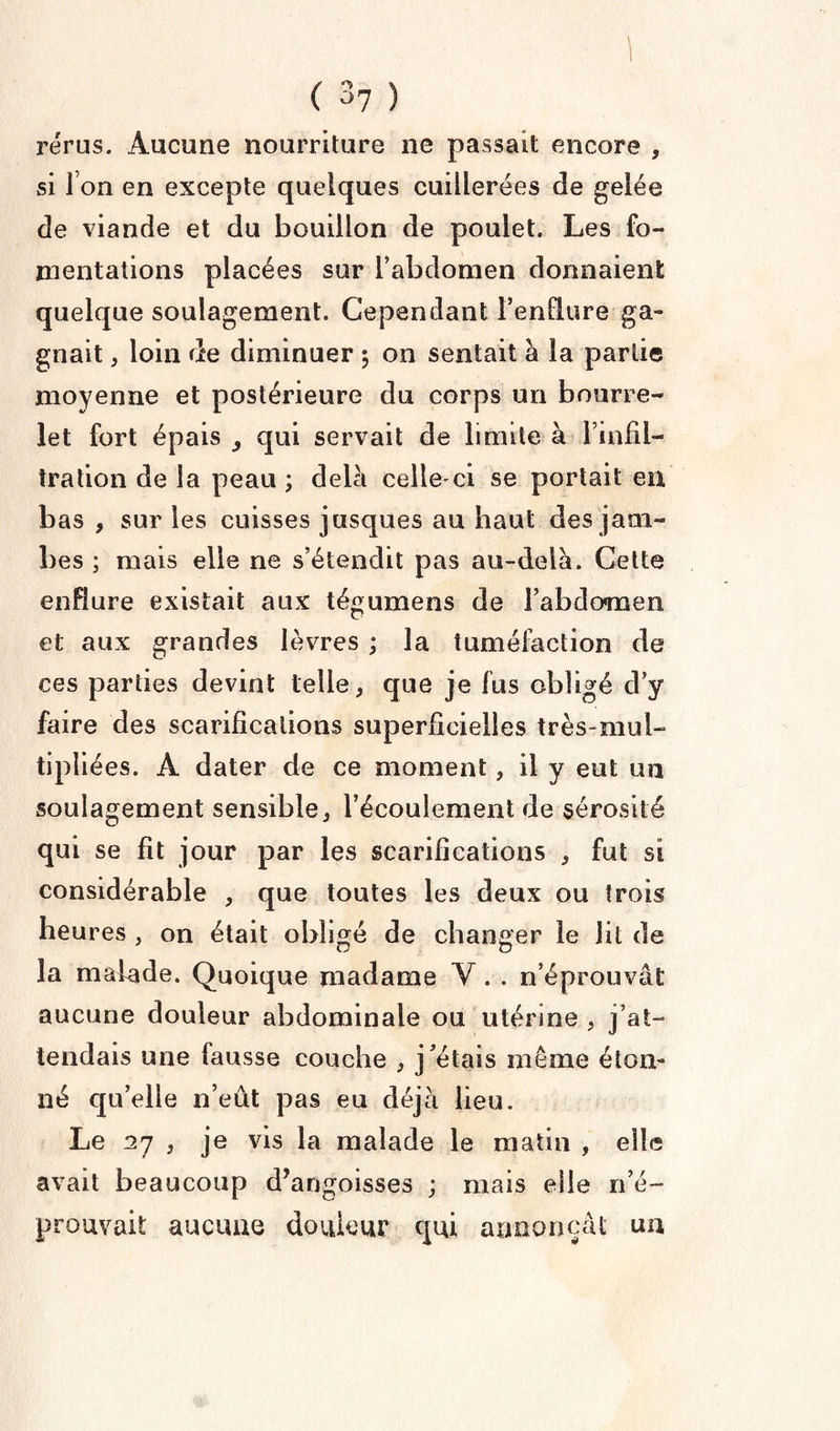 I C 37 ) rérus. Aucune nourriture ne passait encore , si I on en excepte quelques cuillerées de gelée de viande et du bouillon de poulet. Les fo¬ mentations placées sur l’abdomen donnaient quelque soulagement. Cependant l’endure ga¬ gnait , loin de diminuer 5 on sentait a la partie moyenne et postérieure du corps un bourre¬ let fort épais , qui servait de limite à l’infil¬ tration de la peau ; delà celle'ci se portait en bas , sur les cuisses jusques au haut des jam¬ bes ; mais elle ne s’étendit pas au-delà. Celte enflure existait aux tégumens de l’abdo*men et aux grandes lèvres ; la tuméfaction de ces parties devint telle, que je fus obligé d’y faire des scarifications superficielles très-mul¬ tipliées. À dater de ce moment, il y eut un soulagement sensible, l’écoulement de sérosité qui se fit jour par les scarifications , fut si considérable , que toutes les deux ou trois heures , on était obligé de changer le lit de la malade. Quoique madame Y. . n’éprouvât aucune douleur abdominale ou utérine , j’at¬ tendais une fausse couche , j’étais même éton¬ né qu’elle n’eût pas eu déjà lieu. Le 27 , je vis la malade le matin , elle avait beaucoup d’angoisses ; mais elle n’é¬ prouvait aucune douleur qui annonçât un
