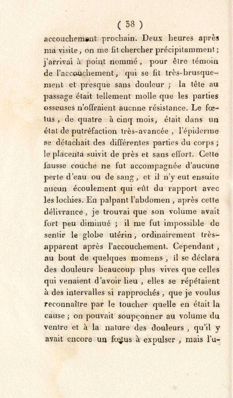 accouchement prochain. Deux heures après ma visite, on me lit chercher précipitamment ; j’arrivai à point nommé , pour être témoin de l’accouchement, qui se fit très-brusque¬ ment et presque sans douleur ; la tête au passage était tellement molle que les parties osseuses n’offraient aucune résistance. Le fœ¬ tus , de quatre a cinq mois, était dans un étal de putréfaction très-avancée , l’épiderme se détachait des différentes parties du corps ; le placenta suivit de près et sans effort. Cette fausse couche ne fut accompagnée d’aucune perte d’eau ou de sang , et il n’y eut ensuite aucun écoulement qui eût du rapport avec les lochies. En palpant l’abdomen , après cette délivrance , je trouvai que son volume avait fort peu diminué ; il me fut impossible de sentir le globe utérin, ordinairement très- apparent après raccouchement. Cependant ,, au bout de quelques momens , il se déclara des douleurs beaucoup plus vives que celles qui venaient d’avoir lieu , elles se répétaient à des intervalles si rapprochés , que je voulus reconnaître par le toucher quelle en était la cause ; on pouvait soupçonner au volume du ventre et à la nature des douleurs , qu’il y avait encore un foÿus à expulser , mais l u-