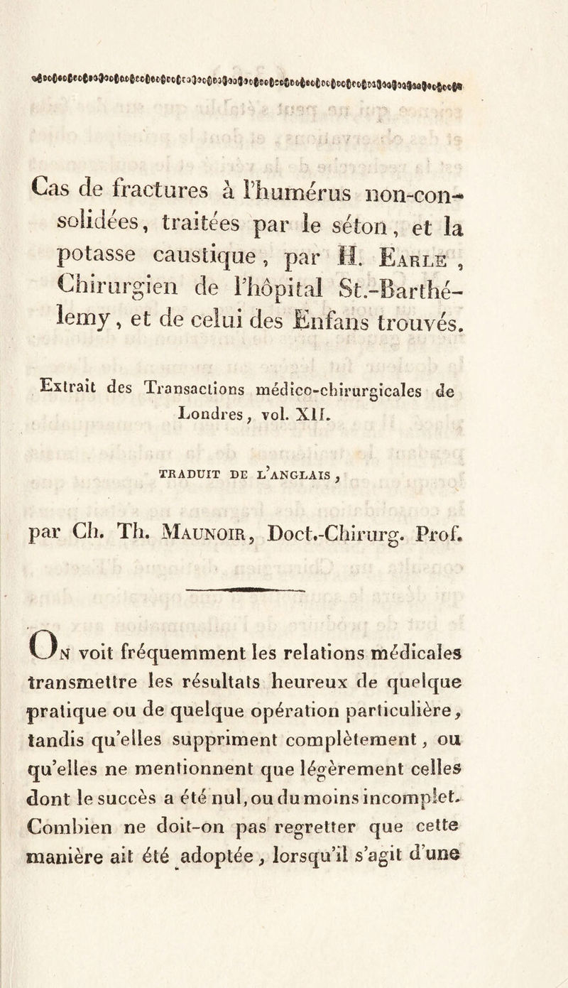 Cas de fractures à 1 humérus non-con- solidées, traitées par îe séton, et la potasse caustique, par H. Earle , Chirurgien de l’hôpital St.-Earthé- lemy, et de celui des Enfans trouvés. Extrait des Transactions médico-chirurgicales de Londres ; vol. XII. TRADUIT DE I/ANGLAIS , par Ch. Th. Maunoir, Doct.-Chirurg. Prof. On voit fréquemment les relations médicales transmettre les résultats heureux de quelque pratique ou de quelque opération particulière, tandis qu elles suppriment complètement, ou qu’elles ne mentionnent que légèrement celles dont îe succès a été nul, ou du moins incomplet. Combien ne doit-on pas regretter que cette manière ait été adoptée, lorsqu’il s’agit d’une