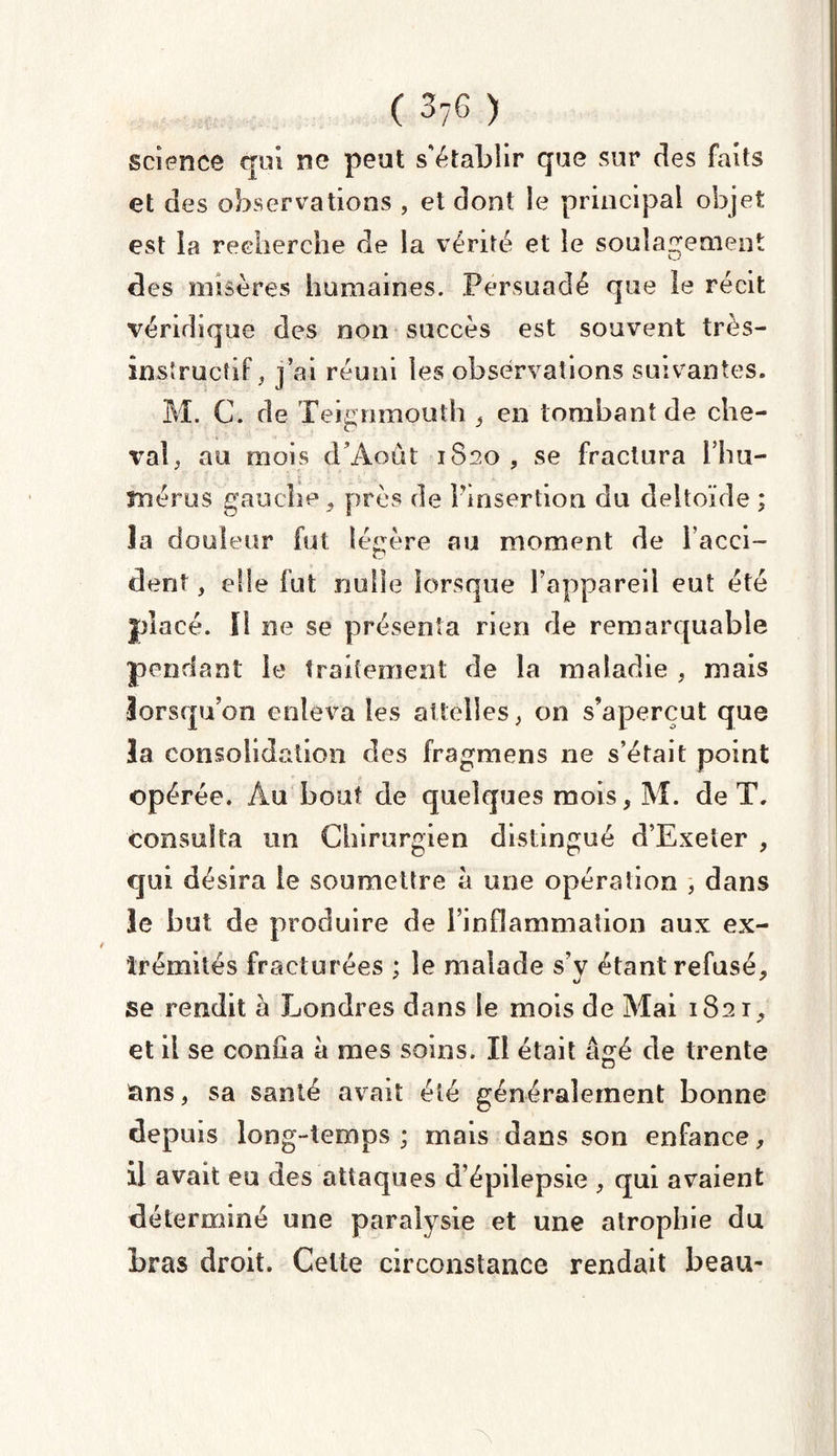 science qui ne peut s'établir que sur des faits et des observations , et dont le principal objet est la recherche de la vérité et le soulagement des misères humaines. Persuadé que le récit véridique des non succès est souvent très- instructif, j’ai réuni les observations suivantes. M. C. de Teignmouth , en tombant de che¬ val, au mois d’Août 1S20 , se fractura Fhu- înérus gauche, près de l'insertion du deltoïde ; îa douleur fut légère au moment de l’acci- dent, elle fut nulle lorsque l’appareil eut été placé. [1 ne se présenta rien de remarquable pendant le traitement de la maladie , mais lorsqu’on enleva les attelles, on s’aperçut que la consolidation des fragmens 11e s’était point opérée. Au bout de quelques mois, M. de T. consulta un Chirurgien distingué d’Exeler , qui désira le soumettre à une opération , dans le but de produire de l’inflammation aux ex- îrémités fracturées ; le malade s’y étant refusé, se rendit à Londres dans le mois de Mai 1821, et il se confia à mes soins. Il était âgé de trente cins, sa santé avait été généralement bonne depuis long-temps ; mais dans son enfance, il avait eu des attaques d’épilepsie , qui avaient déterminé une paralysie et une atrophie du bras droit. Celte circonstance rendait beau-