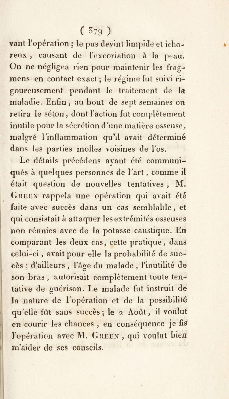vant 1 opération ; le pus devint limpide et icho-* reux , causant de l’excoriation a la peau» On ne négligea rien pour maintenir les frag- mens en contact exact ; le régime fut suivi ri¬ goureusement pendant le traitement de la maladie. Enfin * au bout de sept semaines ou retira ie séton, dont Faction fut complètement inutile pour la sécrétion d une matière osseuse, malgré l’inflammation qu’il avait déterminé dans les parties molles voisines de Fos. Le détails précédons ayant été communi¬ qués à quelques personnes de l’art, comme il était question de nouvelles tentatives , M. Green rappela une opération qui avait été faite avec succès dans un cas semblable, et qui consistait a attaquer les extrémités osseuses non réunies avec de la potasse caustique. E11 comparant les deux cas, cette pratique, dans celui-ci, avait pour elle la probabilité de suc¬ cès ; d’ailleurs , Fâge du malade , l’inutilité do son bras , autorisait complètement toute ten¬ tative de guérison. Le malade fut instruit de la nature de l’opération et de la possibilité qu’elle fût sans succès; le 2 Août, il voulut en courir les chances , en conséquence je fis l’opération avec M. Green , qui voulut bien m’aider de ses conseils.