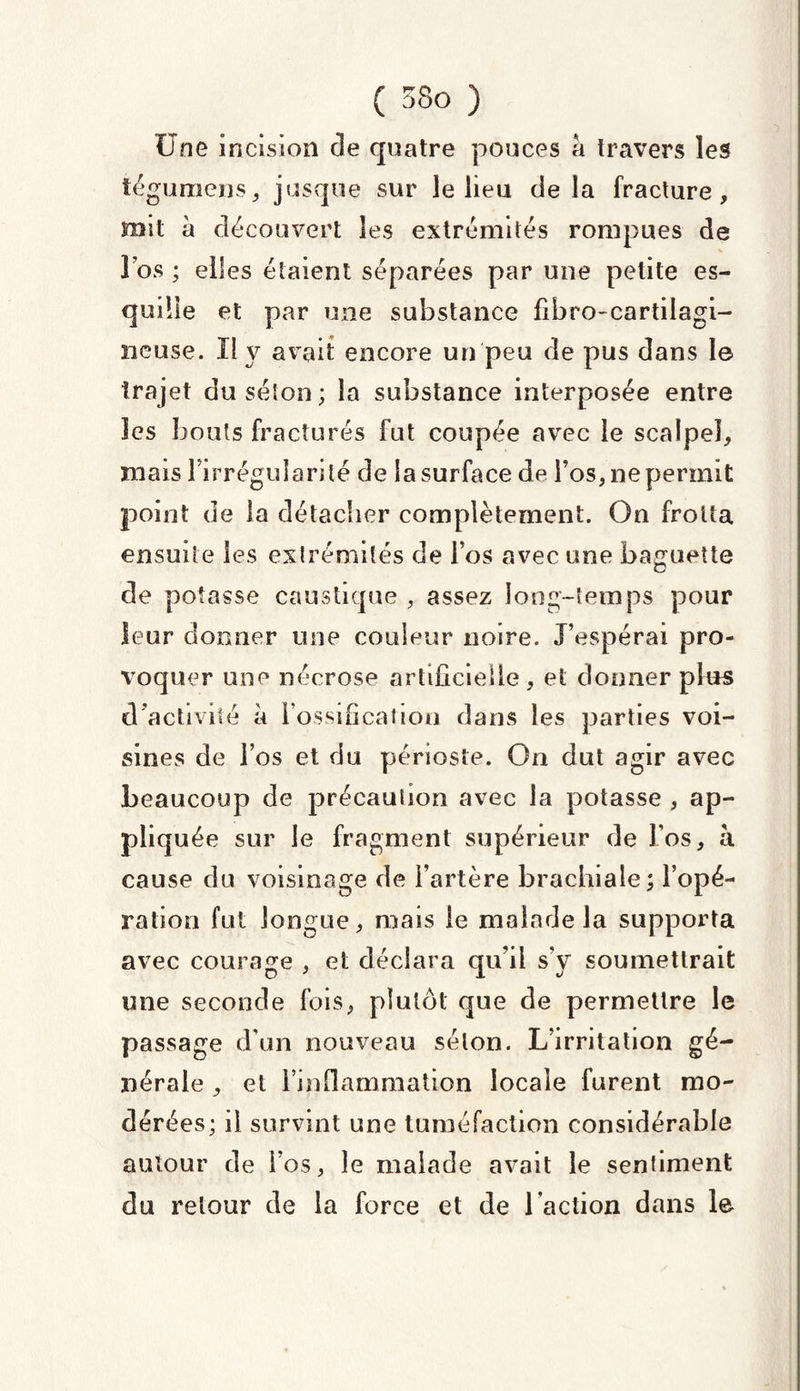 Une incision de quatre pouces a travers les tégumens, jusque sur le lieu delà fracture, mit à découvert les extrémités rompues de l’os ; elles étaient séparées par une petite es¬ quille et par une substance fibro-cartilagi- neuse. Il y avait encore un peu de pus dans le trajet du séton; la substance interposée entre les bouts fracturés fut coupée avec le scalpel, mais l’irrégularité de la surface de l’os, ne permit point de la détacher complètement. On frotta ensuite les extrémités de l’os avec une baguette de potasse caustique , assez long-temps pour leur donner une couleur noire. J’espérai pro¬ voquer une nécrose artificielle, et donner plus d'activité à 1 ossification dans les parties voi¬ sines de l’os et du périoste. On dut agir avec beaucoup de précaution avec la potasse , ap¬ pliquée sur le fragment supérieur de l’os, à cause du voisinage de l’artère brachiale; l’opé¬ ration fut longue, mais le malade la supporta avec courage , et déclara qu’il s’y soumettrait mie seconde fois, plutôt que de permettre le passage d’un nouveau séton. L’irritation gé¬ nérale , et l’inflammation locale furent mo¬ dérées; il survint une tuméfaction considérable autour de l’os, le malade avait le sentiment du retour de la force et de l'action dans le