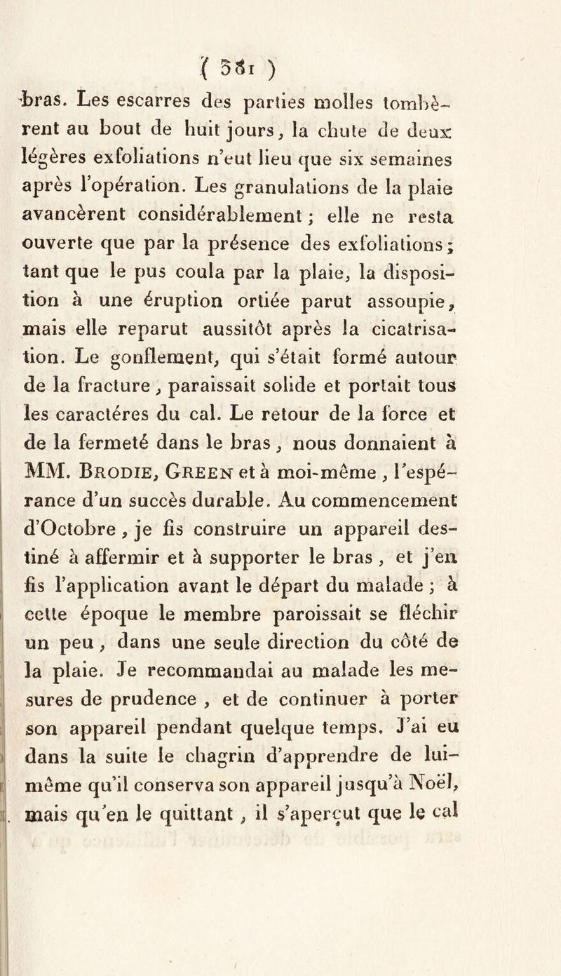 iras. Les escarres des parties molles tombè¬ rent au bout de huit jours, la chute de deux légères exfoliations n’eut lieu que six semaines après 1 opération. Les granulations de la plaie avancèrent considérablement ; elle ne resta ouverte que par la présence des exfoliations ; tant que le pus coula par la plaie, la disposi¬ tion à une éruption ortiée parut assoupie r mais elle reparut aussitôt après la cicatrisa¬ tion. Le gonflement, qui s’était formé autour de la fracture, paraissait solide et portait tous les caractères du cal. Le retour de la force et de la fermeté dans le bras, nous donnaient a MM. Brodie, Green et à moi-meme , l’espé¬ rance d’un succès durable. Au commencement d’Octobre , je fis construire un appareil des¬ tiné à affermir et à supporter le bras , et j’en fis l’application avant le départ du malade ; à cette époque le membre paroissait se fléchir un peu, dans une seule direction du côté de la plaie. Je recommandai au malade les me¬ sures de prudence , et de continuer à porter son appareil pendant quelque temps. 3 ai eu dans la suite le chagrin d’apprendre de lui- même qu’il conserva son appareil jusqu’à Noël, I. mais qu en le quittant, il s’aperçut que le cal