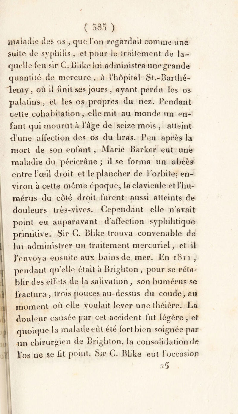 y ( 585 ) maladie des os , que I on regardait comme une suite de syphilis , et pour ie traitement de la¬ quelle feu sir C. Blike lui administra une grande quantité de mercure , à l’hôpital St.-Barthé¬ lemy, où il finit ses jours, ayant perdu les os palatins , el les os propres du nez. Pendant celle cohabitation, elle ont au monde un en¬ fant qui mourut à l’âge cle seize mois , atteint d’une affection des os du bras. Peu après la mort de son enfant , Marie Barker eut une maladie du péricrâne ; il se forma un abcès entre l’œil droit et le plancher de l'orbite; en¬ viron â cette même époque, la clavicule etl’liu- mérus du côté droit furent aussi atteints cle douleurs très-vives. Cependant elle n’avait point eu auparavant d’affection syphilitique primitive. Sir C. Blike trouva convenable de lui administrer un traitement mercuriel, et il l’envoya ensuite aux bains de mer. En 1811 , pendant qu’elle était à Brighton, pour se réta- bl ir des effets de la salivation , son humérus se fractura , trois pouces au-dessus du coude, au moment où elle voulait lever une théière. La douleur causée par cet accident fut légère , et quoique la malade eut été fort bien soignée par un chirurgien de Brighton, la consolidation de l’os ne se fit point. Sir G. Blike eut l’occasion