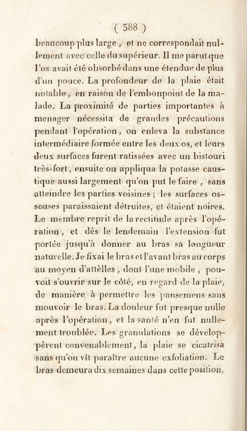 bonucoup plus large , et ne correspondait nul¬ lement avec celle du supérieur. Il me parut que l’os «avait été obsorbédans une étendue de plus d’un pouce. La profondeur de la plaie était notable , en raison de l’embonpoint de la ma- jade. La proximité de parties importantes à ménager nécessita de grandes précautions pendant l’opération > on enleva la substance intermédiaire formée entre les deux os, et leurs deux surfaces furent ratissées avec un bistouri très-fort, ensuite on appliqua la potasse caus¬ tique aussi largement qu’on put le faire , sans atteindre les parties voisines ; les surfaces os¬ seuses paraissaient détruites, et étaient noires. Le membre reprit de la rectitude après l’opé¬ ration , et dès le lendemain l’extension fut portée jusqu’à donner au bras sa longueur naturelle. Je fixai le bras et l’avant bras au corps au moyen d’atlèlles , dont l’une mobile , pou- voit s’ouvrir sur le côté, en regard de la plaie, de manière à permettre les pansemens sans mouvoir le bras. La douleur fut presque nulle après l’opération, et la santé n’en fut nulle¬ ment troublée. Les granulations se dévelop¬ pèrent convenablement , la plaie se cicatrisa sans qu’on vît paraître aucune exfoliation. Le bras demeura dix semaines dans cette position,