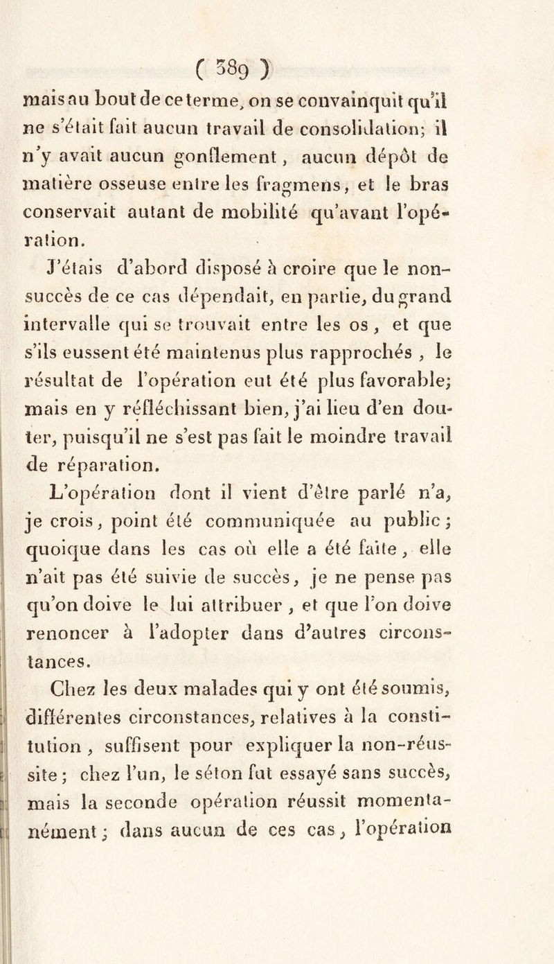 ( 38g ) mais au bout de ce terme, on se convainquit qui! ne s’était fait aucun travail de consolidation; il n'y avait aucun gonflement, aucun dépôt de matière osseuse entre les fragmens, et le bras conservait autant de mobilité qu’avant l’opé¬ ration. J’étais d’abord disposé h croire que le non- succès de ce cas dépendait, en partie, du grand intervalle qui se trouvait entre les os , et que s’ils eussent été maintenus plus rapprochés , le résultat de l’opération eut été plus favorable; mais en y réfléchissant bien, j’ai lieu d’en dou¬ ter, puisqu’il 11e s’est pas fait le moindre travail de réparation. L’opération dont il vient d’être parlé n’a, je crois, point été communiquée au public; quoique dans les cas où elle a été faite , elle n’ait pas été suivie de succès, je ne pense pas qu’on doive le lui attribuer , et que I on doive renoncer à l’adopter dans d’autres circons¬ tances. Chez les deux malades qui y ont été soumis, différentes circonstances, relatives à la consti¬ tution , suffisent pour expliquer la non-réus- site ; chez l’un, le séton fut essayé sans succès, mais la seconde opération réussit momenta¬ nément ; dans aucun de ces cas, l’opération