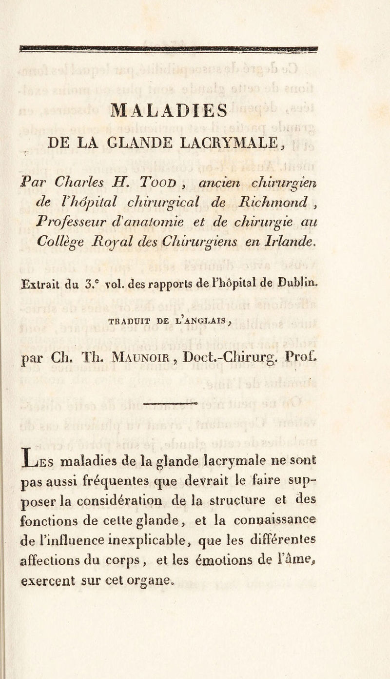 MALADIES DE LA GLANDE LACRYMALE, f- Par Charles JT. Tood , ancien chirurgien de Vhâpital chirurgical de Richmond } Professeur clanatomie et de chirurgie au Collège Royal des Chirurgiens en Irlande, Extrait du o.e vol. des rapports de l’hôpital de Dublin. TRADUIT DE L ANGLAIS , par Ch» Th. Maunoir ? Doct.-Chirurg. Prof, Les maladies de la glande lacrymale ne sont pas aussi fréquentes que devrait le faire sup¬ poser la considération de la structure et des fonctions de celte glande, et la connaissance de l’influence inexplicaÎDle, que les différentes affections du corps, et les émotions de Fâme^ exercent sur cet organe.