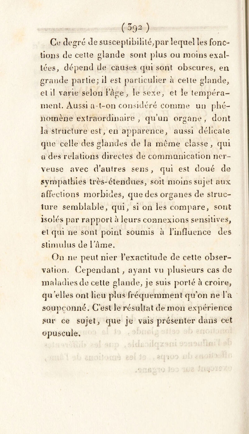 Ce degré de susceptibilité,par lequel les fonc¬ tions de celte glande sont plus ou moins exal¬ tées , dépend de causes qui sont obscures, eu grande partie; d est particulier à celle glande, et il varie selon i âge, le sexe, et le tempéra¬ ment. Aussi a-t-on considéré comme un phé¬ nomène extraordinaire , qu’un organe , dont la structure est, en apparence, aussi délicate que celle des glandes de la meme classe, qui a des relations directes de communication ner¬ veuse avec d’autres sens, qui est doué de sympathies très-étendues, soit moins sujet aux affections morbides, que des organes de struc¬ ture semblable, qui, si on les compare, sont isolés par rapport à leurs connexions sensitives, et qui ne sont point soumis à l’influence des stimulus de l ame. On ne peut nier l’exactitude de cette obser¬ vation. Cependant, ayant vu plusieurs cas de maladies de cette glande, je suis porté h croire, qu’elles ont lieu plus fréquemment qu’on ne l’a soupçonné. C’est le résultat de mon expérience sur ce sujet, que je vais présenter dans cet opuscule.