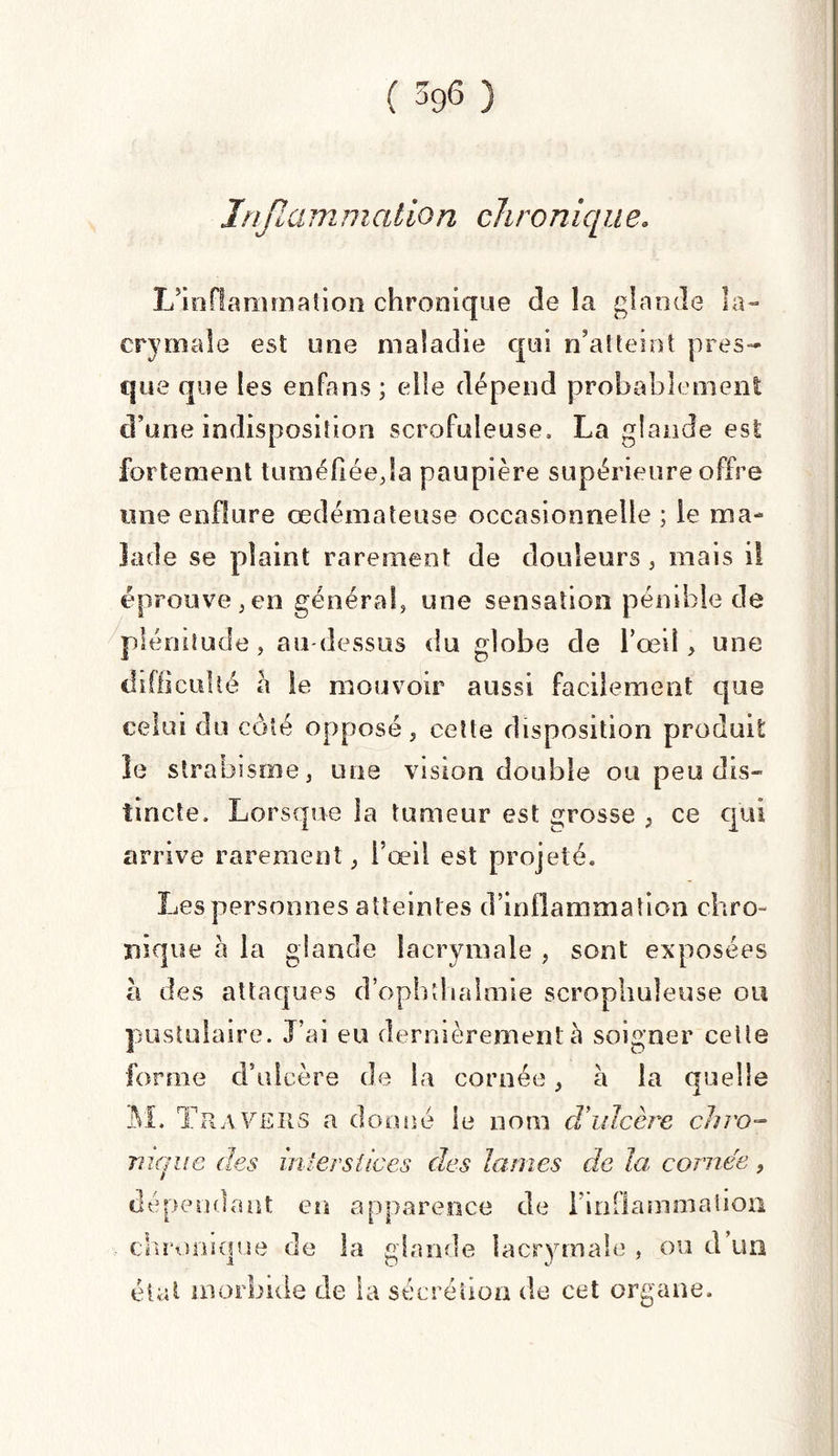 Inflammation chronique» L’inflammation chronique de la glande la¬ crymale est une maladie qui n’atteint pres¬ que que les enfans ; elle dépend probablement d’une indisposition scrofuleuse, La glande est fortement tuméfiée,la paupière supérieure offre une enflure œdémateuse occasionnelle ; le ma¬ lade se plaint rarement de douleurs, mais il éprouve,en général, une sensation pénible de plénitude, au-dessus du globe de l’œil, une difficulté à le mouvoir aussi facilement que celui du côté opposé, cette disposition produit le strabisme, une vision double ou peu dis¬ tincte, Lorsque la tumeur est grosse , ce qui arrive rarement, l’œil est projeté. Les personnes atteintes d’inflammation chro¬ nique a la glande lacrymale , sont exposées h des attaques d’ophîhalmie scrophuîeuse ou pustulaire. J’ai eu dernièrement à soigner celle forme d’ulcère de la cornée, à la quelle M. Travers a donné le nom d’ulcère chro¬ nique des interstices des lames de la cornée, dépendant en apparence de {inflammation chronique de la glande lacrymale , ou d un état morbide de la sécrétion de cet organe.