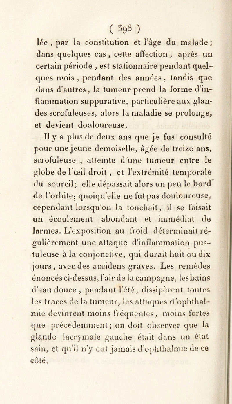 ( 593 ) lée , par la constitution et Fâge du malade; dans quelques cas, cette affection, après un certain période , est stationnaire pendant quel¬ ques mois, pendant des années, tandis que dans d’autres, la tumeur prend la forme d’in¬ flammation suppurative, particulière aux glan¬ des scrofuleuses, alors la maladie se prolonge* et devient douloureuse. Il y a plus de deux ans que je fus consulté pour une jeune demoiselle, âgée de treize ans* scrofuleuse , atteinte d’une tumeur entre le globe de l’œil droit, et l’extrémité temporale du sourcil ; elle dépassait alors un peu le bord de l’orbite- quoiqu’elle ne fut pas douloureuse, cependant lorsqu’on la touchait, il se faisait un écoulement abondant et immédiat de larmes. L’exposition au froid déterminait ré¬ gulièrement une attaque d’inflammation pus¬ tuleuse à la conjonctive, qui durait huit ou dix jours, avec des accidens graves. Les remèdes énoncés ci-dessus, l’air de Sa campagne, lesbains d’eau douce , pendant l’été, dissipèrent toutes les traces de la tumeur, les attaques d’ophthal- mie devinrent moins fréquentes, moins fortes que précédemment; on doit observer que la glande lacrymale gauche était dans un état sain, et qu’il n’y eut jamais d’ophlhalmie de ce côté.
