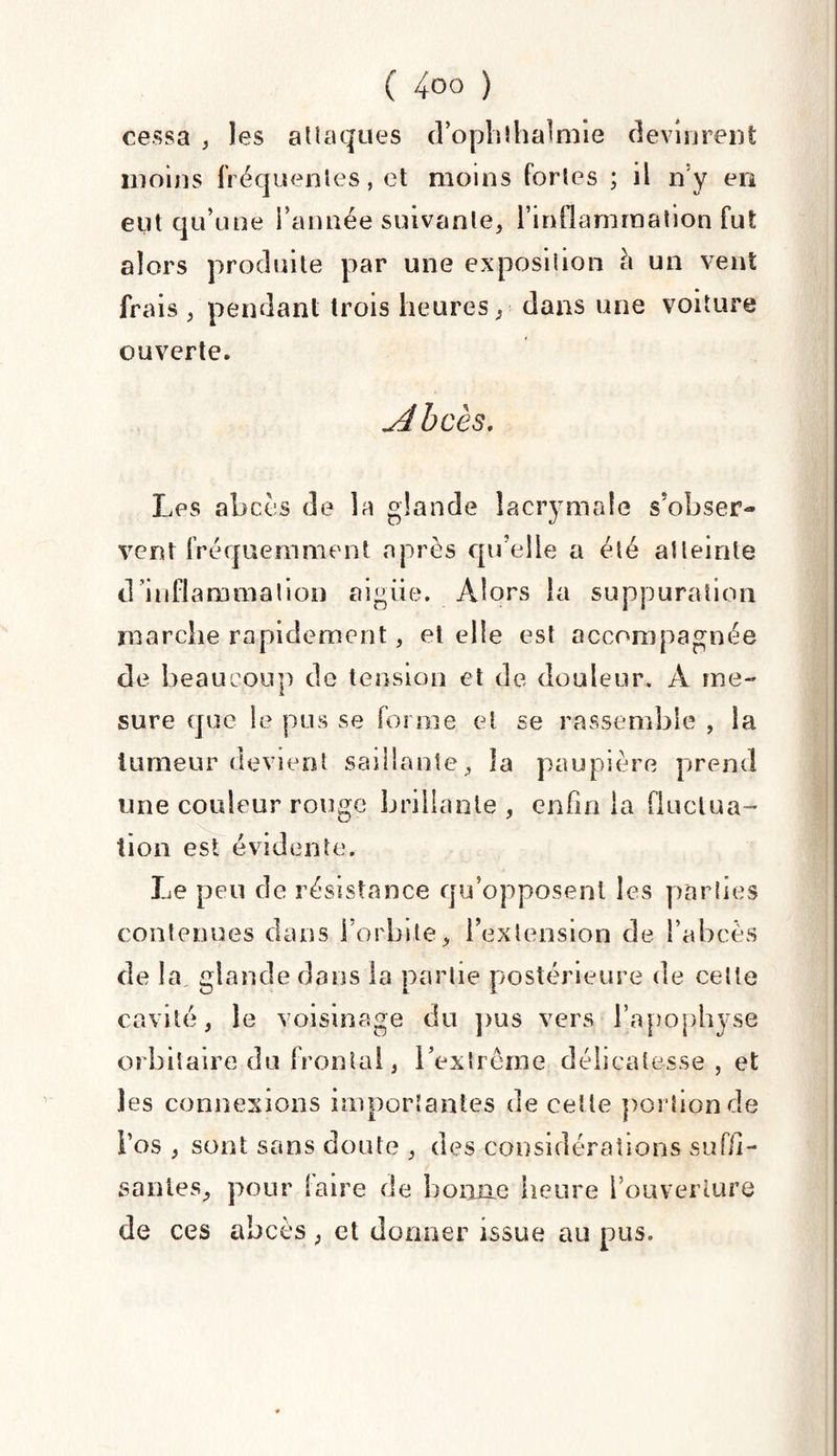 cessa , les attaques d’ophthalmie devinrent moins fréquentes, et moins fortes ; il n y en eut qu’une l’année suivante, l’inflammation fut alors produite par une exposition à un vent frais , pendant trois heures, dans une voiture ouverte. Abcès. Les abcès de la glande lacrymale s'obser¬ vent fréquemment après qu’elle a été atteinte d’inflammation aigiie. Alors la suppuration marche rapidement, et elle est accompagnée de beaucoup de tension et de douleur, A me¬ sure que le pus se forme et se rassemble , la tumeur devient saillante, la paupière prend une couleur rouge brillante , enfin la fluctua¬ tion est évidente. Le peu de résistance qu’opposent les parties contenues clans l’orbite, l’extension de l’abcès de la glande dans la partie postérieure de cette cavité, le voisinage du pus vers l’apophyse orbitaire du frontal, l’extrême délicatesse, et les connexions importantes de celle portion de l’os , sont sans doute , des considérations suffi¬ santes, pour faire de bonne heure l’ouverture de ces abcès , et donner issue au pus.