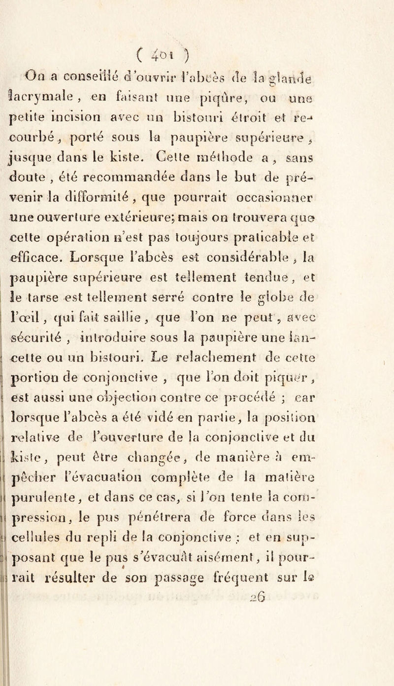 Oo a conseillé d ouvrir l’abcès de la glande lacrymale , en faisant une piqûre, ou une petite incision avec un bistouri étroit et re-» courbé, porté sous la paupière supérieure, jusque clans le kiste. Cette méthode a, sans doute , été recommandée dans le but de pré¬ venir la difformité , que pourrait occasionner une ouverture extérieure; mais oo trouvera que celte opération n’est pas toujours praticable et efficace. Lorsque l’abcès est considérable , la paupière supérieure est tellement tendue , et le tarse est tellement serré contre le globe de l’œil, qui fait saillie , que l’on ne peut, avec sécurité , introduire sous la paupière une lan¬ cette ou un bistouri. Le relâchement de cette portion de conjonctive , que Ion doit piquer, est aussi une objection contre ce procédé ; car lorsque l’abcès a été vicié en partie, la position relative de l’ouverture de la conjonctive et du kiste, peut être changée, de manière à em¬ pêcher l’évacuation complète de la matière j purulente, et dans ce cas, si ion tente la corn- i pression, le pus pénétrera de force dans les * cellules du repli de !a conjonctive ; et en sup¬ posant que le pus s’évacuât aisément, il pour¬ rait résulter de son passage fréquent sur 1s 2.6