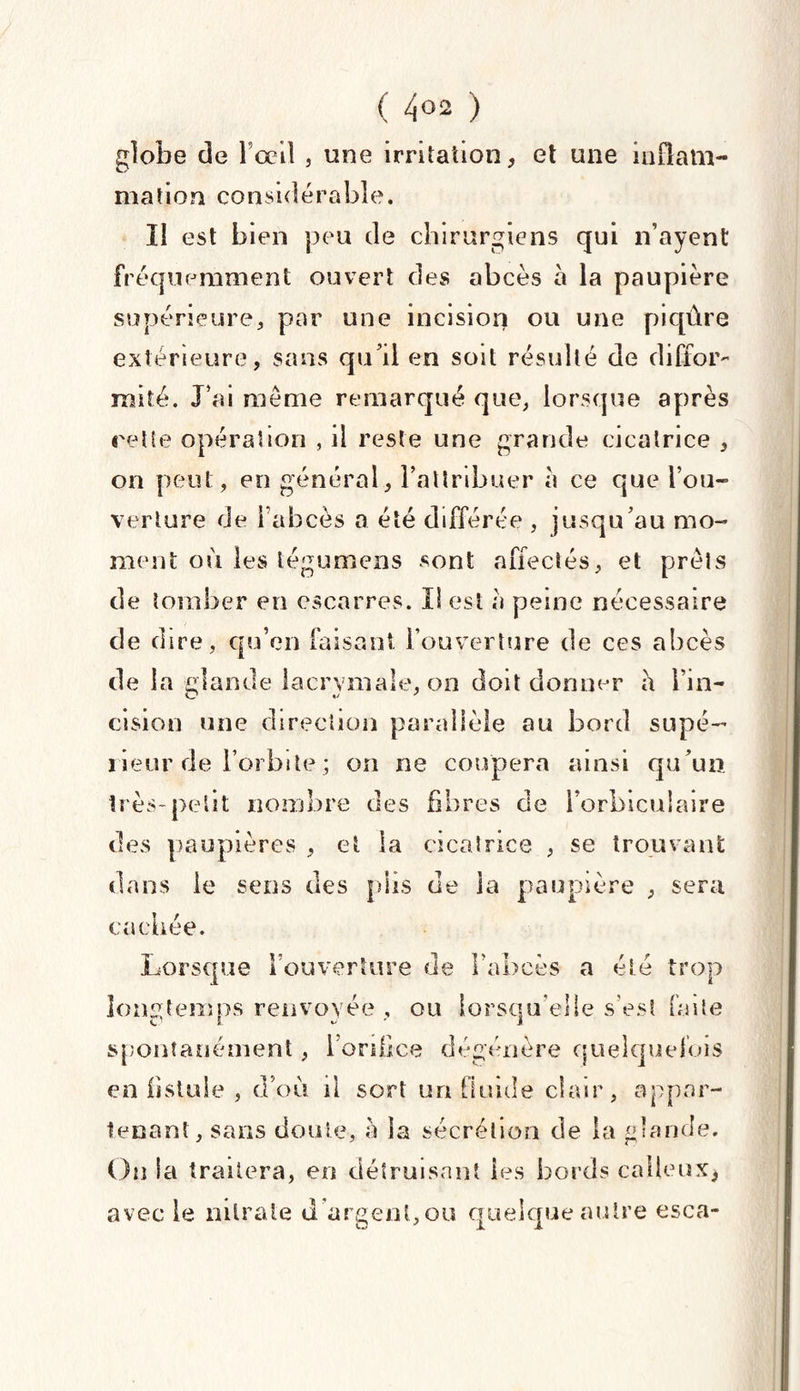 ( 4°2 ) globe de l'œil , une irritation, et une inflam¬ mation considérable. Il est bien peu de chirurgiens qui n’ayent fréquemment ouvert des abcès à la paupière supérieure, par une incision ou une piqûre extérieure, sans qu'il en soit résulté de diffor¬ mité. J'ai même remarqué que, lorsque après relie opération , il reste une grande cicatrice , on peut, en général, l’attribuer a ce que l’ou¬ verture de l'abcès a été différée , jusqu’au mo¬ ment où les tégumens sont affectés, et prêts de tomber en escarres. Il est a peine nécessaire de dire, qu’en faisant l’ouverture de ces abcès de la glande lacrymale, on doit donner a l’in¬ cision une direction parallèle au bord supé¬ rieur de l’orbite ; on ne coupera ainsi qu’un très-petit nombre des fibres de l’orbiculaire des paupières , et la cicatrice , se trouvant dans le sens des plis de la paupière , sera cachée. Lorsque l’ouverture de l’abcès a été trop longtemps renvoyée , ou lorsqu’elle s’est faite spontanément, i’onlice dégénère quelquefois en fistule , d’où il sort un fluide clair, appar¬ tenant, sans doute, a la sécrétion de la glande. On la traitera, en détruisant les bords calleux* avec le nitrate d argent,ou quelque autre esca-