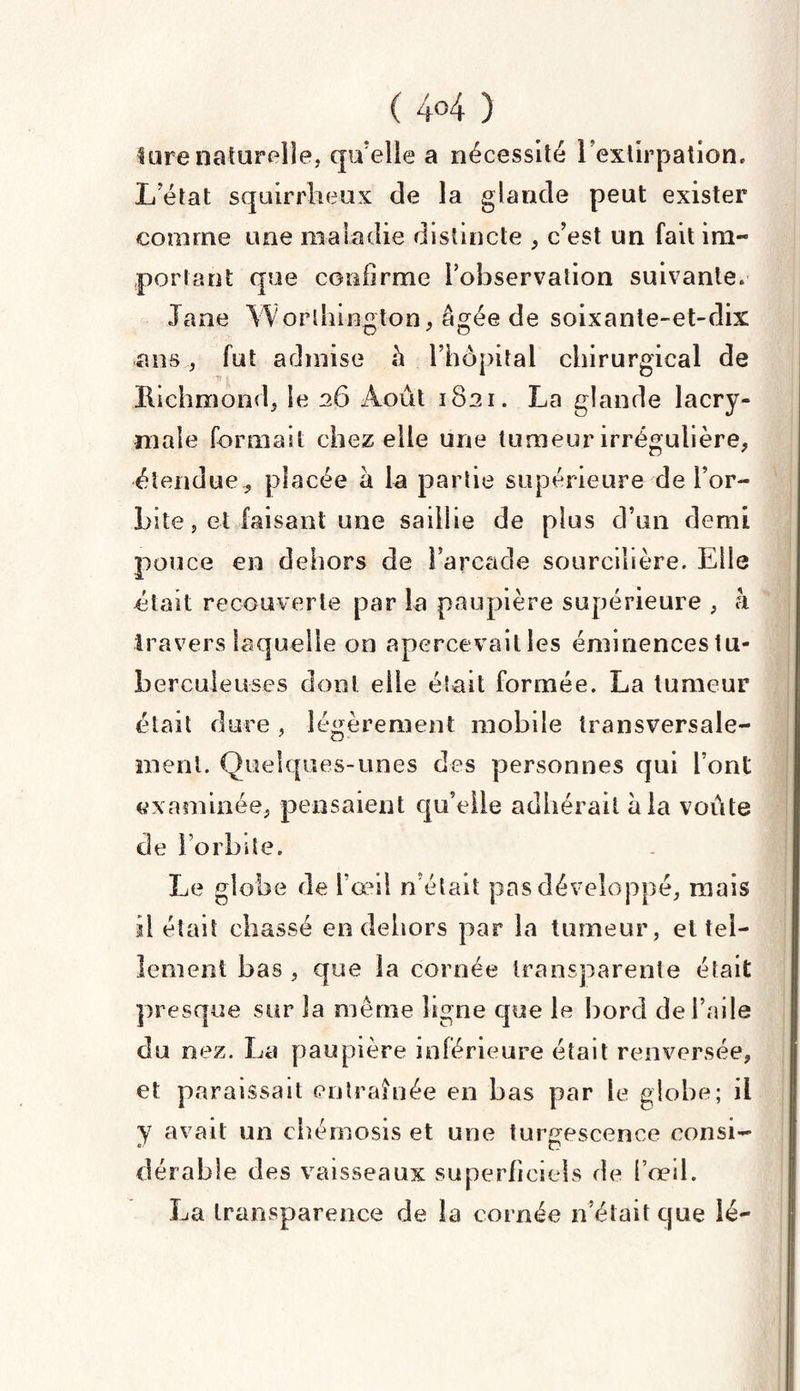 ( 4°4 ) lurenaturelle, qu'elle a nécessité l’extirpation. L’état squirrheux de la glande peut exister comme une maladie distincte , c’est un fait im¬ portant que confirme l’observation suivante. Jane Worthington, âgée de soixante-et-dix ans, fut admise fi l’hôpital chirurgical de Richmond* le 26 Août 1821. La glande lacry¬ male formait chez elle une tumeur irrégulière* étendue * placée a la partie supérieure de l’or¬ bite, et faisant une saillie de plus d’un demi pouce en dehors de l’arcade sourcilière. Elle était recouverte par la paupière supérieure * à travers laquelle on apercevait les éminences tu¬ berculeuses dont elle était formée. La tumeur était dure , légèrement mobile transversale¬ ment. Quelques-unes des personnes qui l’ont examinée, pensaient qu’elle adhérait fila voûte de l’orbite. Le globe de l’œil n’était pas développé, mais îi était chassé en dehors par la tumeur, et tel¬ lement bas , que la cornée transparente était presque sur la même ligne que le bord de l’aile du nez. La paupière inférieure était renversée, et paraissait en traînée en bas par le globe; il y avait un cbérnosis et une turgescence consi¬ dérable des vaisseaux superficiels de l’œil. La transparence de la cornée n’était que lé-