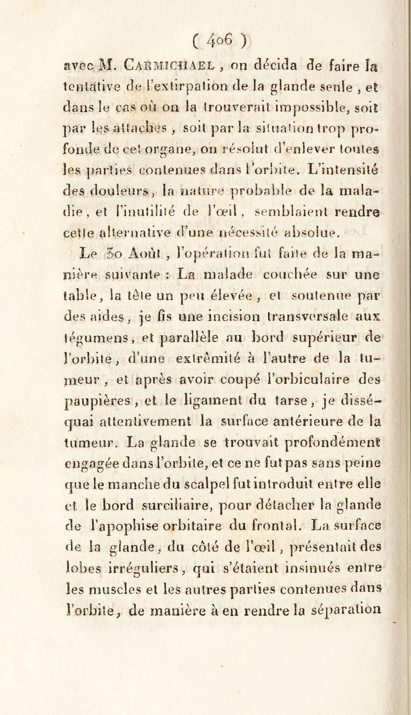 avec M. Carmichael , on décida de faire îa tentative de l’extirpation de la glande sente , et dans le cas où on la trouverait impossible,, soit par les attaches , soit par la situation trop pro- fonde de ce! organe, on résolut d’enlever toutes les parties contenues dans l’orbite. L’intensité des douleurs, la nature probable de îa mala¬ die , et l’i nui dite de l’œil, semblaient rendra cette alternative d’une nécessité absolue. Le 5o Août 5 l’opération fut faite de la ma¬ nière suivante : La malade couchée sur une table, la tête un peu élevée, et soutenue par des aides, je fis une incision transversale aux iégumens , et parallèle au bord supérieur de l’orbite, d’une extrémité à l’autre de îa tu- jrneur , et après avoir coupé i’orbiculaire des paupières, et le ligament du tarse, je dissé¬ quai attentivement la surface antérieure de la tumeur. La glande se trouvait profondément engagée dans l’orbite, et ce ne fut pas sans peine que le manche du scalpel fut introduit entre elle et le bord surciliaire, pour détacher la glande de i’apophise orbitaire du frontal. La surface de la glande, du côté de l’œil, présentait des lobes irréguliers, qui s’étaient insinués entre les muscles et les autres parties contenues dans l’orbite, de manière a en rendre îa séparation