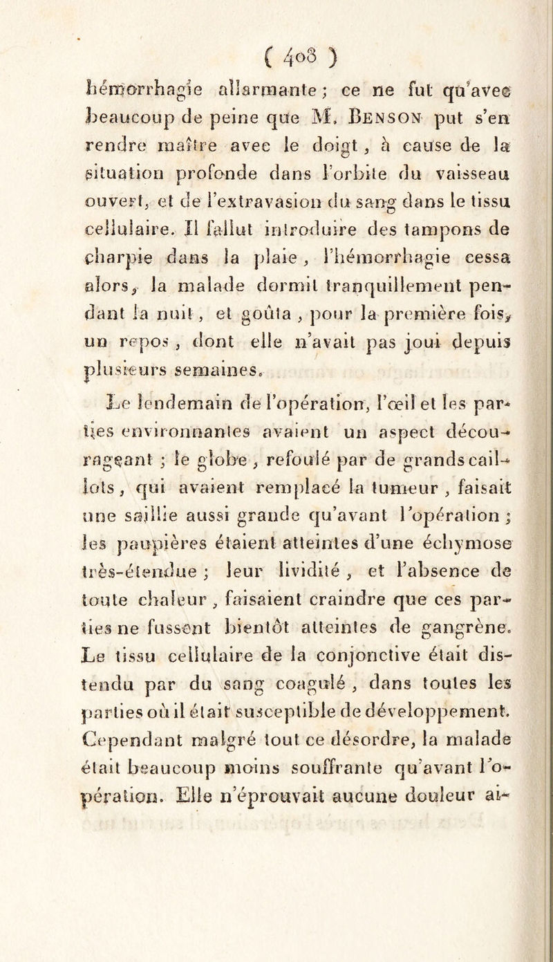 ( 4°3 ) foérrrorrhagie allarmante; ce ne fut qu ave© beaucoup de peine que M» Benson put s’en rendre maître avec le doigt , à cause de la situation profonde dans l’orbite du vaisseau ouvert^ et de l’extravasion du sang dans le tissu cellulaire. Ii fallut introduire des tampons de çharpie dans la plaie ; l’hémorrhagie cessa alors, la malade dormit tranquillement pen¬ dant la nuit, et goûta , pour la première fois* un repos , dont elle n’avait pas joui depuis plusieurs semaines. Le lendemain de l’opération, î’oeil et les par* lies environnantes avaient un aspect décou¬ rageant ; le globe , refoulé par de grands cail¬ lots , qui avaient remplacé la tumeur , faisait une saillie aussi grande qu’avant l’opération ; les paupières étaient atteintes d’une échymose très-étendue ; leur lividité , et l’absence de toute chaleur , faisaient craindre que ces par¬ ties ne fussent bientôt atteintes de gangrène; Le tissu cellulaire de la conjonctive était dis¬ tendu par du sang coagulé , dans toutes les parties où il était susceptible de développement. Cependant malgré tout ce désordre, la malade était beaucoup moins souffrante qu’avant l’o¬ pération. Elle n’éprouvait aucune douleur ai-