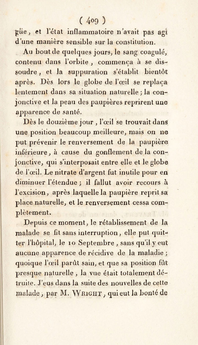 'güe, et l’état inflammatoire n'avait pas agi d’une manière sensible sur la constitution. Au bout de quelques jours, le sang coagulé, contenu dans l’orbite . commença à se dis-- * O soudre, et la suppuration s’établit bientôt après. Dès lors le globe de Fœil se replaça lentement dans sa situation naturelle ; la con¬ jonctive et la peau des paupières reprirent une apparence de santé. Dès le douzième jour , Fœil se trouvait dans une position beaucoup meilleure, mais on ne put prévenir le renversement de la paupière inférieure, à cause du gonflement delà con¬ jonctive, qui s’interposait entre elle et le globe de Fœil. Le nitrate d’argent fut inutile pour en diminuer l’étendue ; il fallut avoir recours à l’excision, après laquelle la paupière reprit sa place naturelle, et le renversement cessa com¬ plètement. Depuis ce moment, le rétablissement de la malade se lit sans interruption, elle put quit¬ ter l’hôpital, le io Septembre , sans qu’il y eut aucune apparence de récidive de la maladie ; quoique Fœil parût sain, et que sa position fut presque naturelle , la vue était totalement dé¬ truite. J’eus dans la suite des nouvelles de celte malade, par M. Wiugïit ; qui eut la bonté de