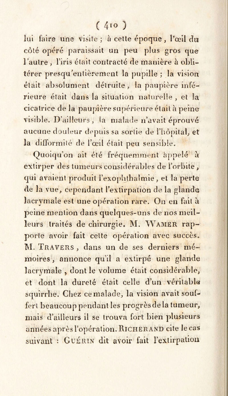 lui faire une visite ; à cette époque, l’œil du côté opéré paraissait un peu plus gros que 3autre , l’iris était contracté de manière à obli¬ térer presqu'entièrement la pupille ; la vision était absolument détruite, la paupière infé¬ rieure était dans la situation naturelle , et la cicatrice de la paupière supérieure était à peine visdide. D’adleurs , la malade n’avait éprouvé aucune douleur depuis sa sortie de {'hôpital, et la difformité de i’œil était peu sensible. Quoiqu on ait été fréquemment appelé a extirper des tumeurs considérables de l’orbite, qui avaient produit l’exophthalmie, et la perte de la vue, cependant l’extirpation de la glande lacrymale est une opération rare. On en fait à peine mention dans quelques-uns de nos meil¬ leurs traités de chirurgie. M. Wamer rap¬ porte avoir fait celte opération avec succès. M. Travers , dans un de ses derniers mé¬ moires , annonce qui! a extirpé une glande lacrymale , dont le volume était considérable, et dont la dureté était celle d’un véritable squirrhe. Chez ce malade, la vision avait soul- fert beaucoup pendant les progrès de la tumeur, mais d’ailleurs il se trouva fort bien plusieurs années après l’opération. RlCHER AND cite le cas suivant : Guérin dit avoir fait l’extirpation