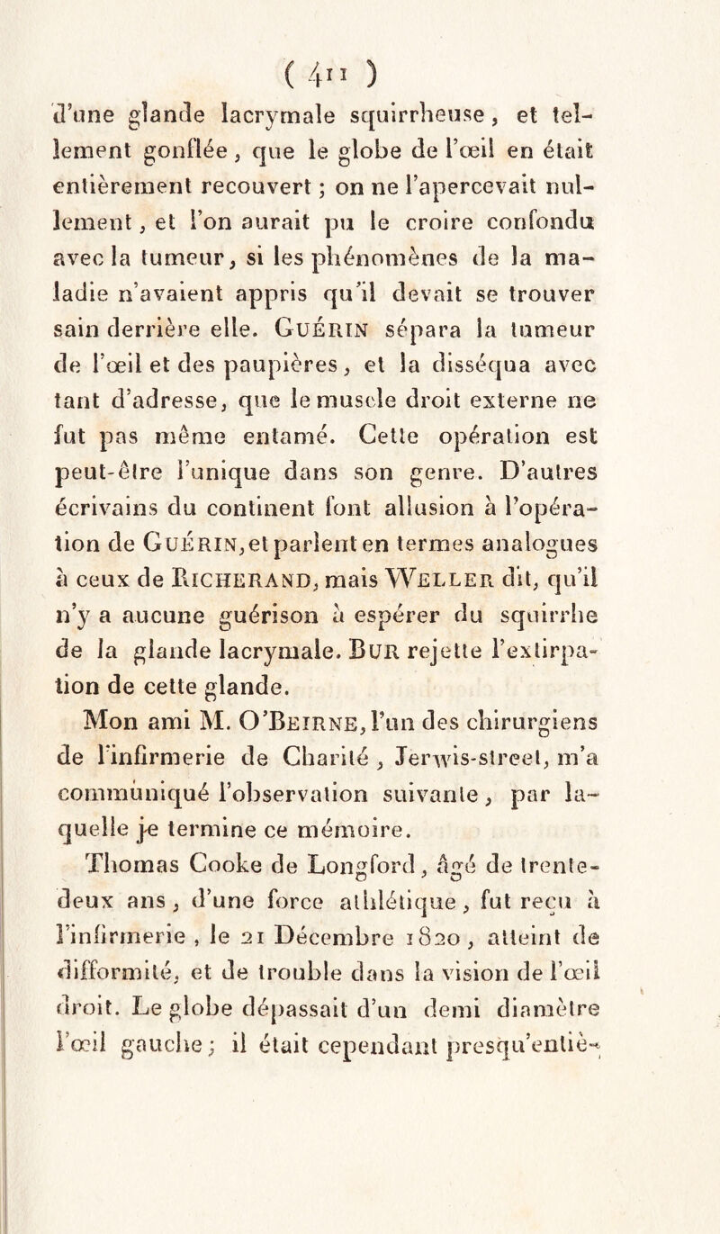 ( 4” ) d5tme glande lacrymale squirrheuse , et tel¬ lement gonflée , que le globe de l’œil en était entièrement recouvert ; on ne l’apercevait nul¬ lement ; et l’on aurait pu le croire confondu avec la tumeur, si les phénomènes de la ma¬ ladie n’avaient appris qu’il devait se trouver sain derrière elle. Guérin sépara la tumeur de l’œil et des paupières, et la disséqua avec tant d’adresse, que le muscle droit externe ne fut pas même entamé. Cette opération est peut-être l’unique dans son genre. D’autres écrivains du continent font allusion à l’opéra¬ tion de Guérin,et parient en termes analogues a ceux de UlCHERAND, mais Weller dit, qu’il n’y a aucune guérison a espérer du squirrhe de la glande lacrymale. Bur rejette l’extirpa¬ tion de cette glande. Mon ami M. O’Beirne, Fun des chirurgiens de l’infirmerie de Charité , Jerwis-streel, m’a communiqué l’observation suivante, par la¬ quelle je termine ce mémoire. Thomas Cooke de Longford, aire de trente- deux ans, d’une force athlétique, fut reçu a l’infirmerie , le 21 Décembre 1820, atteint de difformité, et de trouble dans la vision de l’œil droit. Le globe dépassait d’un demi diamètre l’œil gauche; il était cependant presqu’enliè-*