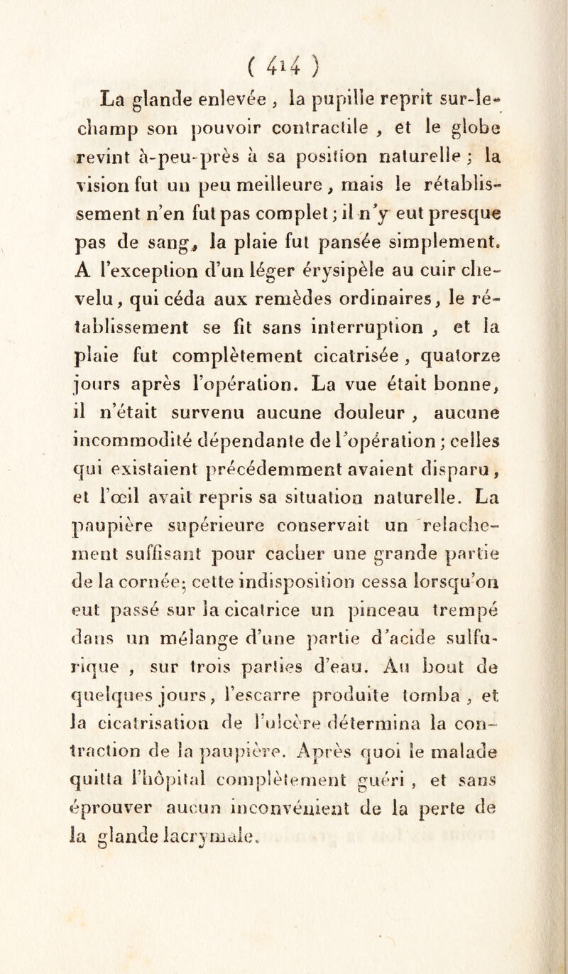 La glande enlevée , la pupille reprit sur-le- champ son pouvoir contractile , et le globe revint à-peu-près à sa position naturelle ; la vision fut un peu meilleure , mais le rétablis¬ sement n’en fut pas complet ; il n'y eut presque pas de sang* la plaie fut pansée simplement. A l’exception d’un léger érysipèle au cuir che¬ velu, qui céda aux remèdes ordinaires, le ré¬ tablissement se fit sans interruption , et la plaie fut complètement cicatrisée, quatorze jours après l’opération. La vue était bonne, il n’était survenu aucune douleur , aucune incommodité dépendante de Topération ; celles qui existaient précédemment avaient disparu , et l’œil avait repris sa situation naturelle. La paupière supérieure conservait un relâche¬ ment suffisant pour cacher une grande partie de la cornée- cette indisposition cessa lorsqu’on eut passé sur la cicatrice un pinceau trempé dans un mélange d’une partie d’acide sulfu¬ rique , sur trois parties d’eau. Au bout de quelques jours, l’escarre produite tomba, et la cicatrisation de l’ulcère détermina la con¬ traction de la paupière. Après quoi le malade quitta l’hôpital complètement guéri , et sans éprouver aucun inconvénient de la perte de la glande lacrymale.