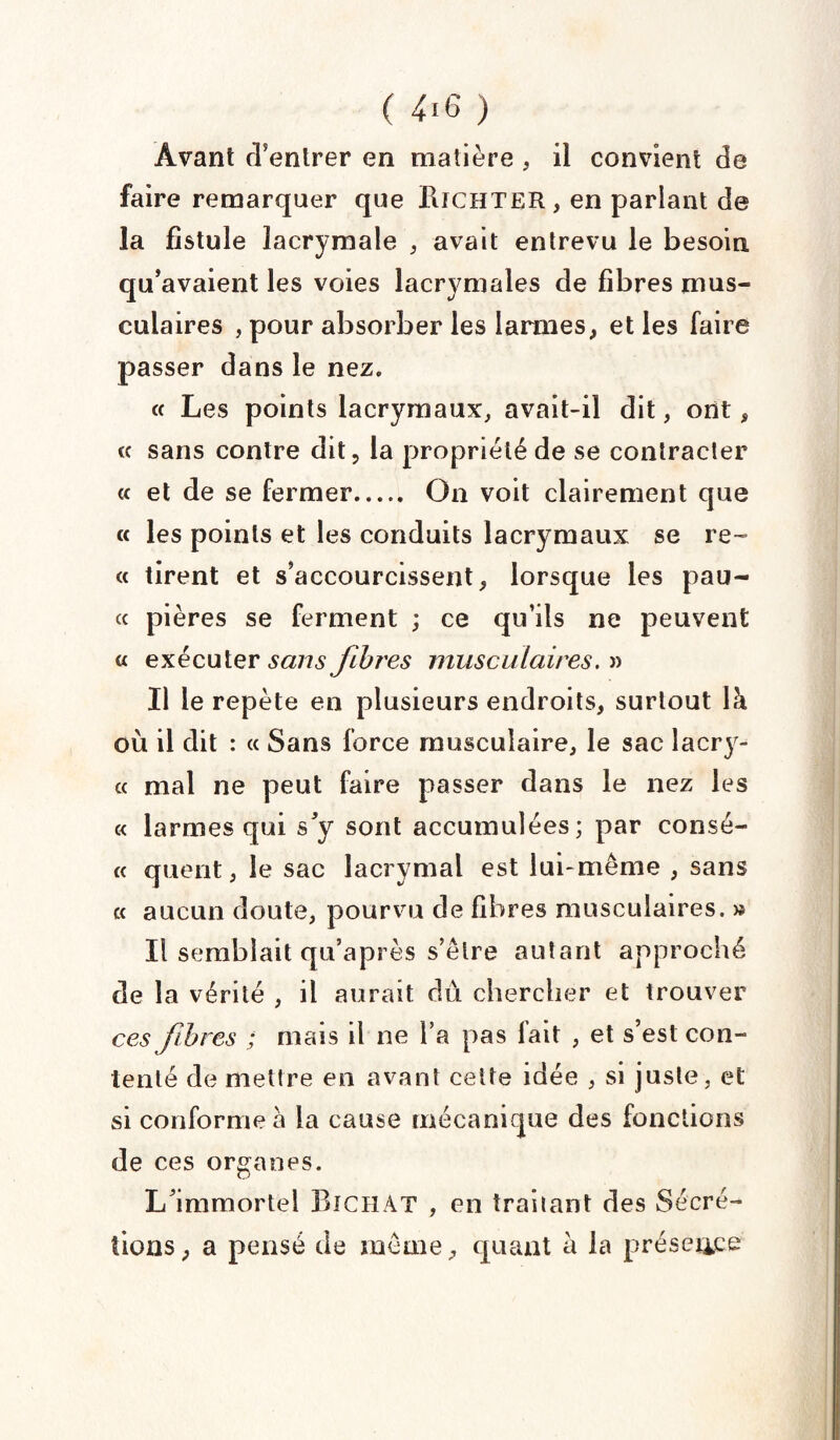( 4.6 ) Avant d’entrer en matière , il convient de faire remarquer que IliCHTER, en parlant de la fistule lacrymale , avait entrevu le besoin qu’avaient les voies lacrymales de fibres mus¬ culaires , pour absorber les larmes, et les faire passer dans le nez. « Les points lacrymaux, avait-il dit, ont, « sans contre dit, la propriété de se contracter « et de se fermer. On voit clairement que « les points et les conduits lacrymaux se re- « tirent et s’accourcissent, lorsque les pau- « pières se ferment ; ce qu’ils ne peuvent « exécuter sans fibres musculaires. » Il le repète en plusieurs endroits, surtout là où il dit : « Sans force musculaire, le sac lacry- « mal ne peut faire passer dans le nez les « larmes qui s’y sont accumulées; par consé- « quent, le sac lacrymal est lui-même , sans « aucun doute, pourvu de fibres musculaires. » Il semblait qu’après s’être autant approché de la vérité , il aurait du chercher et trouver ces fibres ; mais il ne l’a pas fait , et s’est con¬ tenté de mettre en avant celte idée , si juste, et si conforme à la cause mécanique des fonctions de ces organes. L’immortel Bichat , en traitant des Sécré¬ tions, a pensé de même, quant à la présence