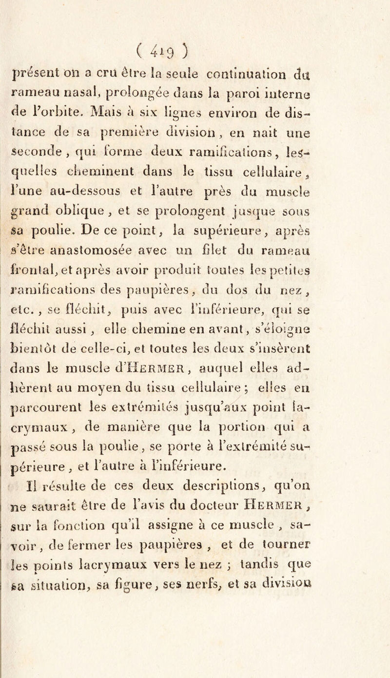 ( 4*9 ) présent on a crû être la seule continuation dit rameau nasal, prolongée dans la paroi interne de l'orbite. Mais à six lignes environ de dis¬ tance de sa première division , en naît une seconde, qui forme deux ramifications, les¬ quelles cheminent dans le tissu cellulaire* l’une au-dessous et l’autre près du muscle grand oblique, et se prolongent jusque sous sa poulie. De ce point, la supérieure, après s’être anastomosée avec un filet du rameau frontal, et après avoir produit toutes les petites ramifications des paupières, du dos du nez, etc. , se fléchit, puis avec l’inférieure, qui se fléchit aussi, elle chemine en avant, s’éloigne bientôt de celle-ci, et toutes les deux s’insèrent dans le muscle cTHermer, auquel elles ad¬ hèrent au moyen du tissu cellulaire; elles en parcourent les extrémités jusqu’aux point la¬ crymaux , de manière que la portion qui a passé sous la poulie, se porte à l’extrémité su¬ périeure , et l’autre à l’inférieure. Il résulte de ces deux descriptions, qu’on ne saurait être de l’avis du docteur Hermer , sur la fonction qu’il assigne à ce muscle , sa¬ voir , de fermer les paupières , et de tourner les points lacrymaux vers le nez ; tandis que sa situation, sa figure* ses nerfs, et sa division