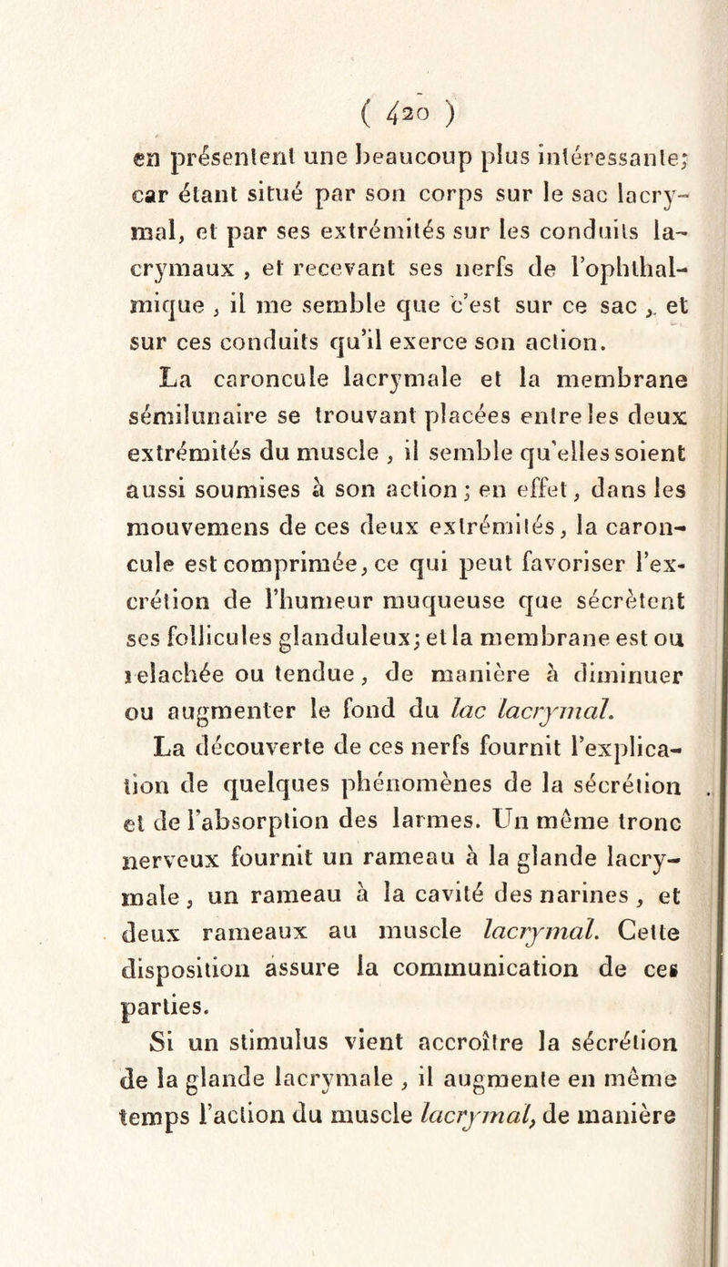 en présentent une beaucoup plus intéressante; car étant situé par son corps sur le sac lacry¬ mal, cl par ses extrémités sur les conduits la¬ crymaux , et recevant ses nerfs de l’ophthal- inique , il me semble que c’est sur ce sac et sur ces conduits qu’il exerce son action. La caroncule lacrymale et la membrane sémilunaire se trouvant placées entre les deux extrémités du muscle , il semble qu'elles soient aussi soumises à son action; en effet, dans les mouvemens de ces deux extrémités, la caron¬ cule est comprimée, ce qui peut favoriser l’ex¬ crétion de l’humeur muqueuse que sécrètent ses follicules glanduleux; et la membrane est ou i elachée ou tendue, de manière à diminuer ou augmenter le fond du lac lacrymal. La découverte de ces nerfs fournit l’explica¬ tion de quelques phénomènes de la sécrétion el de l'absorption des larmes. Un même tronc nerveux fournit un rameau à la glande lacry¬ male , un rameau h la cavité des narines , et deux rameaux au muscle lacrymal. Cette disposition assure la communication de ces parties. Si un stimulus vient accroître la sécrétion de la glande lacrymale , il augmente en même temps l’action du muscle lacrymal, de manière