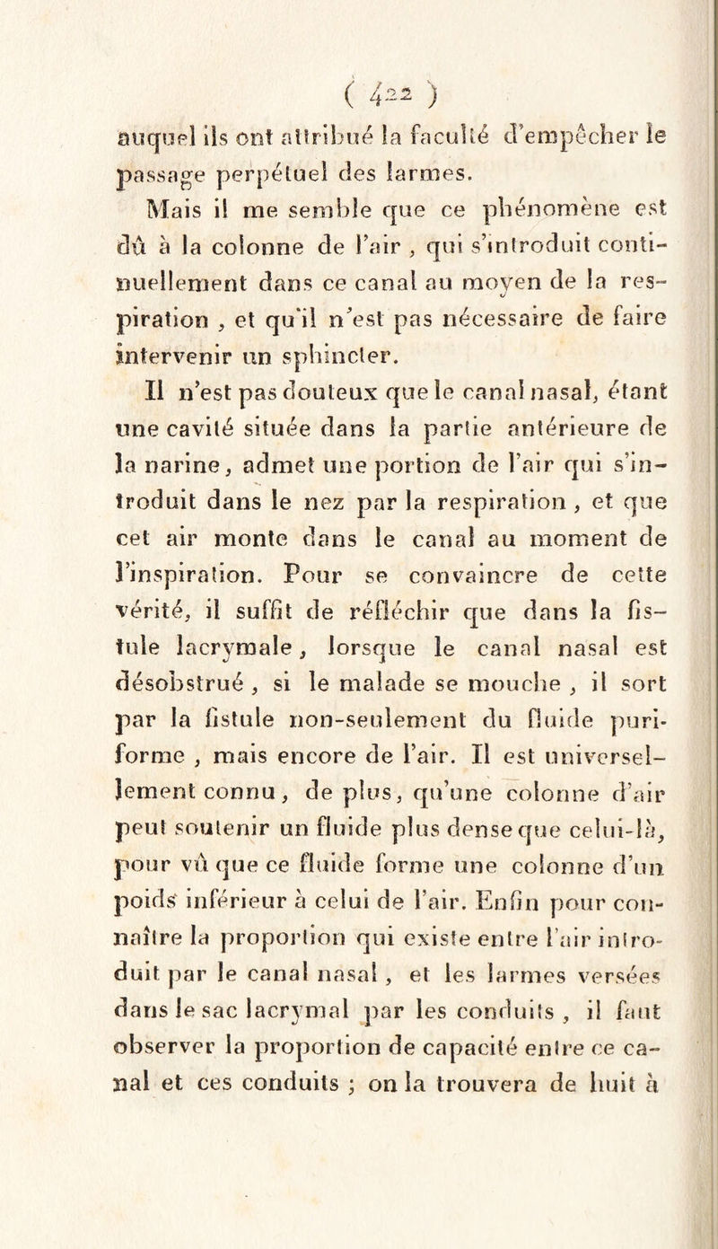 auquel ils ont attribué la faculté d’empêcher le passage perpétuel des larmes. Mais il me semble que ce phénomène est dû à la colonne de Fair , qui s’introduit conti¬ nuellement dans ce canal au moyen de la res- piration , et quil n’est pas nécessaire de faire intervenir un sphincter. Il n’est pas douteux que le canal nasal, étant une cavité située dans la partie antérieure de la narine, admet une portion de l’air qui s’in¬ troduit dans le nez par la respiration , et que cet air monte dans le canal au moment de l’inspiration. Pour se convaincre de cette vérité, il suffit de réfléchir que dans la fis- fuie lacrymale, lorsque le canal nasal est désobstrué , si le malade se mouche , il sort par la fistule non-seulement du fluide puri- fortne , mais encore de l’air. Il est universel¬ lement connu, déplus, qu’une colonne d’air peut soutenir un fluide plus dense que celui-là, pour vu que ce fluide forme une colonne d’un poids inférieur à celui de l’air. Enfin pour con¬ naître la proportion qui existe entre l’air intro¬ duit par le canal nasal , et les larmes versées dans le sac lacrymal par les conduits , il faut observer la proportion de capacité entre ce ca¬ nal et ces conduits ; on la trouvera de huit à