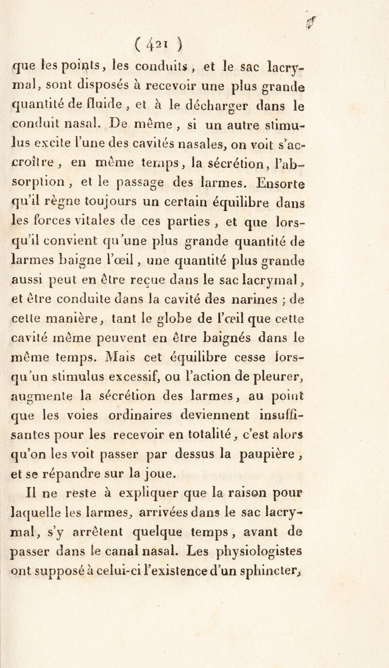 que les points, les conduits, et le sac lacry- mal, sont disposés a recevoir une plus grande quantité de fluide , et à le décharger dans le conduit nasal. De meme , si un autre stimu¬ lus excite Tune des cavités nasales, on voit s'ac¬ croître , en môme temps, la sécrétion, l’ab¬ sorption , et le passage des larmes. Ensorte qu’il règne toujours un certain équilibre dans les forces vitales de ces parties , et que lors¬ qu’il convient qu’une plus grande quantité de larmes baigne l’œil, une quantité plus grande aussi peut en être reçue dans le sac lacrymal, et être conduite dans la cavité des narines ; de cette manière, tant le globe de l’ceil que cette cavité même peuvent en être baignés dans le même temps. Mais cet équilibre cesse lors¬ qu’un stimulus excessif, ou l’action de pleurer, augmente la sécrétion des larmes, au point que les voies ordinaires deviennent insuffi¬ santes pour les recevoir en totalité, c’est alors qu’on les voit passer par dessus la paupière , et se répandre sur la joue. Il ne reste à expliquer que la raison pour laquelle les larmes, arrivées dans le sac lacry¬ mal, s’y arrêtent quelque temps, avant de passer dans le canal nasal. Les physiologistes ont supposé à celui-ci l’existence d’un sphincter,