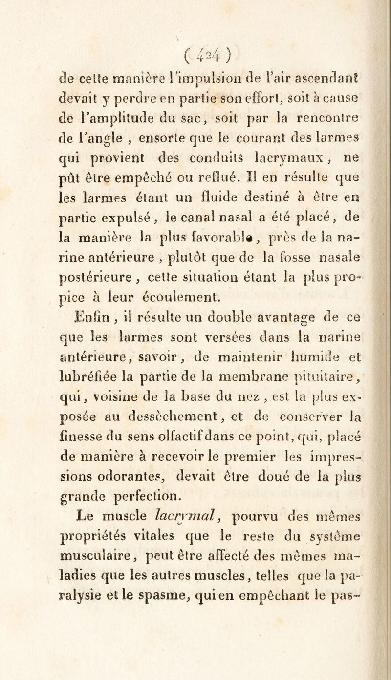 I U4) cle celle manière l'impulsion de Fair ascendant devait y perdre en partie son effort, soit à cause de l'amplitude du sac, soit par la rencontre de l'angle , ensorte que le courant des larmes qui provient des conduits lacrymaux, ne pût être empêché ou reflué. Il en résulte que les larmes étant un fluide destiné à être en partie expulsé, le canal nasal a été placé, de la manière la plus favorable, près de la na¬ rine antérieure , plutôt que de la fosse nasale postérieure , cette situation étant la plus pro¬ pice à leur écoulement. Enfin , il résulte un double avantage de ce que les larmes sont versées dans la narine antérieure, savoir, de maintenir humide et lubréfiée la partie de la membrane pituitaire, qui, voisine de la base du nez , est la plus ex¬ posée au dessèchement, et de conserver la finesse du sens olfactif dans ce point, qui, placé de manière à recevoir le premier les impres¬ sions odorantes, devait être doué de la plus grande perfection. Le muscle lacrymal, pourvu des mêmes propriétés vitales que le reste du système musculaire, peut être affecté des mêmes ma¬ ladies que les autres muscles, telles que la pa¬ ralysie et le spasme, qui en empêchant le pas-