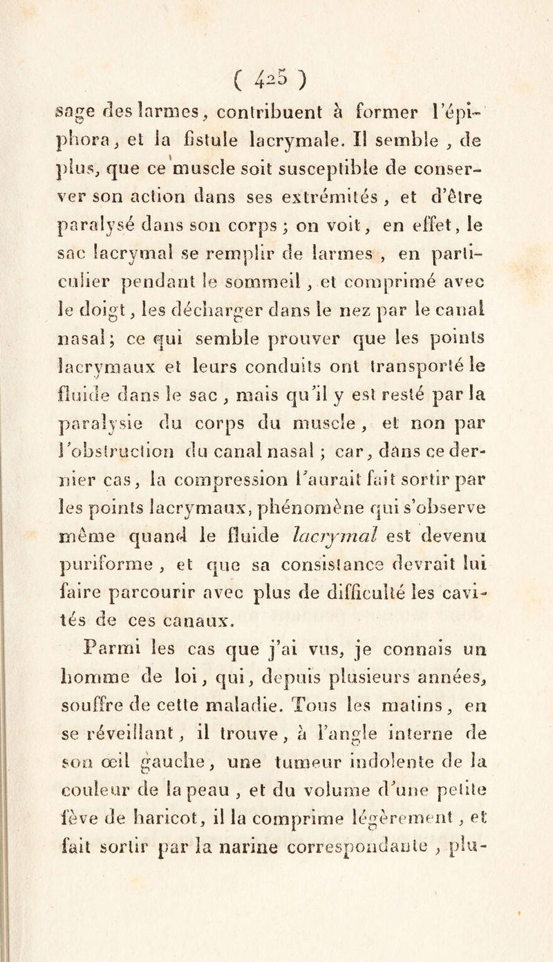 sage des larmes, contribuent à former l’épi- phora, et la fistule lacrymale. Il semble , de plus, que ce muscle soit susceptible cle conser¬ ver son action dans ses extrémités , et d’être paralysé dans son corps ; on voit, en effet, le sac lacrymal se remplir de larmes , en parti¬ culier pendant le sommeil, et comprimé avec le doigt, 1 es décharger dans le nez par le canal nasal; ce qui semble prouver que les points lacrymaux et leurs conduits ont transporté le fluide dans le sac , mais qu’il y est resté par la paralysie du corps du muscle , et non par l’obstruction du canal nasal ; car, dans ce der¬ nier cas, la compression l’aurait fait sortir par les points lacrymaux, phénomène qui s’observe même quand le fluide lacrymal est devenu puriforme , et que sa consistance devrait lui faire parcourir avec plus de difficulté les cavi¬ tés de ces canaux. Parmi les cas que j’ai vus, je connais un homme de loi, qui, depuis plusieurs années, souffre de cette maladie. Tous les matins, en se réveillant, il trouve, à l’angle interne de son œil gauche, une tumeur indolente de la couleur de la peau , et du volume d’une petite lève de haricot, il la comprime légèrement, et fait sortir par la narine correspondante , plu-