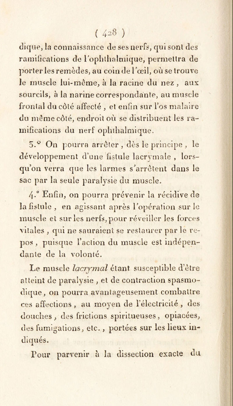 ( 4^8 ) clique, la connaissance de ses nerfs, qui sont des ramifications de l’ophlhalmique, permettra de porter les remèdes, au coin de l’œil, ou se trouve le muscle lui-même, à la racine du nez , aux sourcils, à la narine correspondante, au muscle frontal du côté affecté , et enfin sur Fos malaire du même côté, endroit où se distribuent les ra¬ mifications du nerf ophihalmique. 5.° On pourra arrêter , dès le principe , le développement d’une fistule lacrymale , lors¬ qu’on verra que les larmes s’arrêtent dans le sac par la seule paralysie du muscle, 4-° Enfin, on pourra prévenir la récidive de la fistule , en agissant après l’opération sur le muscle et sur les nerfs, pour réveiller les forces vitales , qui ne sauraient se restaurer par le re¬ pos , puisque Faction du muscle est indépen¬ dante de la volonté. Le muscle lacrymal étant susceptible d’être atteint de paralysie , et de contraction spasmo¬ dique, on pourra avantageusement combattre ces affections , au moyen de l’électricité , des douches , des frictions spiritueuses , opiacées, des fumigations, etc., portées sur les lieux in¬ diqués. Pour parvenir à la dissection exacte du