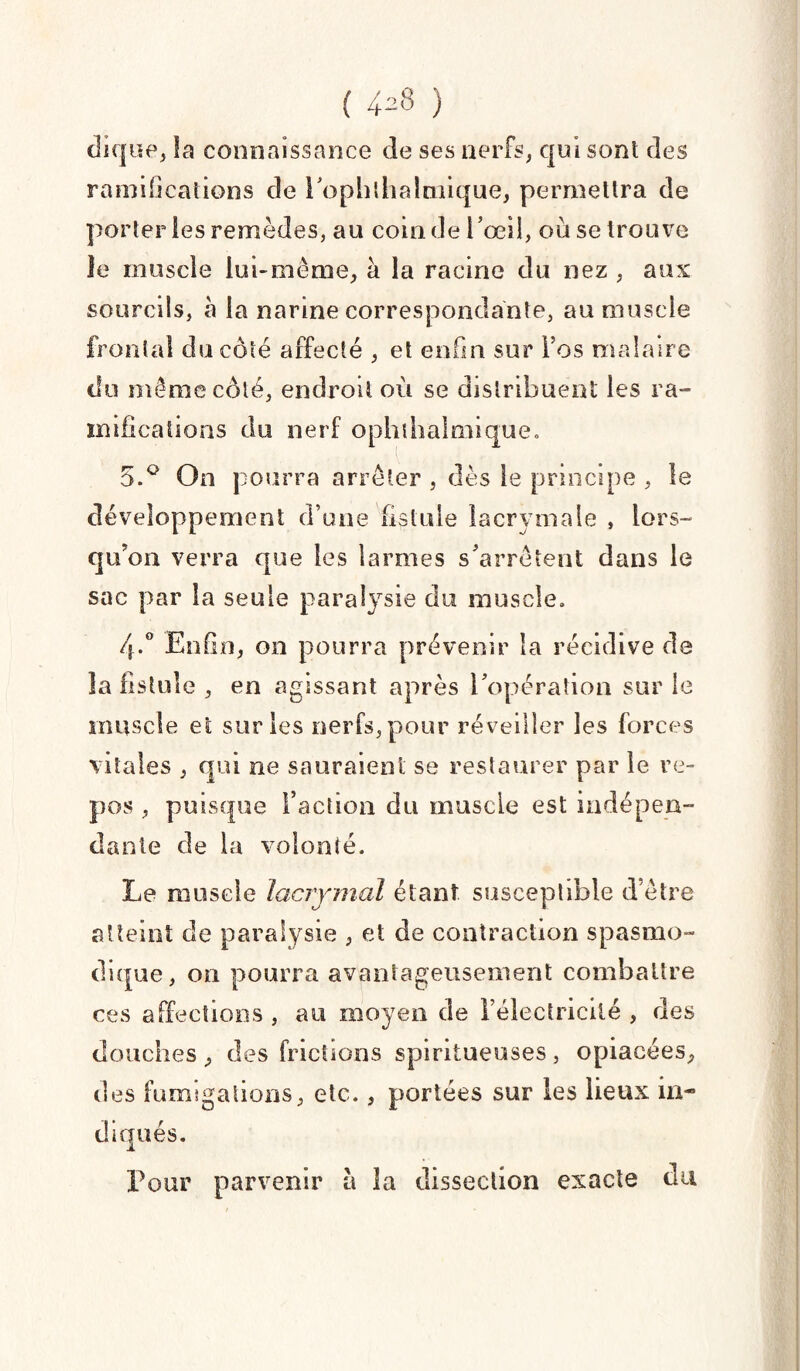 ( ) clique, la connaissance de ses nerfs, qui sont des ramifications de l’ophlhalmique, permettra de porter les remèdes, au coin de l’œil, ou se trouve le muscle lui-même, à la racine du nez , aux sourcils, à la narine correspondante, au muscle frontal du côté affecté , et enfin sur Fos malaire du même côté, endroit où se distribuent les ra¬ mifications du nerf ophih'almique. 5.° On pourra arrêter , dès le principe , le développement d’une fistule lacrymale , lors¬ qu'on verra que les larmes s’arrêtent dans le sac par la seule paralysie du muscle, 4-° Enfin, on pourra prévenir la récidive de la fistule , en agissant après l’opération sur le muscle et sur les nerfs, pour réveiller les forces vitales , qui ne sauraient se restaurer par le re¬ pos , puisque Faction du muscle est indépen¬ dante de la volonté. Le muscle lacrymal étant susceptible d’être atteint de paralysie , et de contraction spasmo¬ dique, on pourra avantageusement combattre ces affections , au moyen de Félectricité , des douches , des frictions spiritueuses , opiacées, des fumigations, etc., portées sur les lieux in¬ diqués. Pour parvenir à la dissection exacte du
