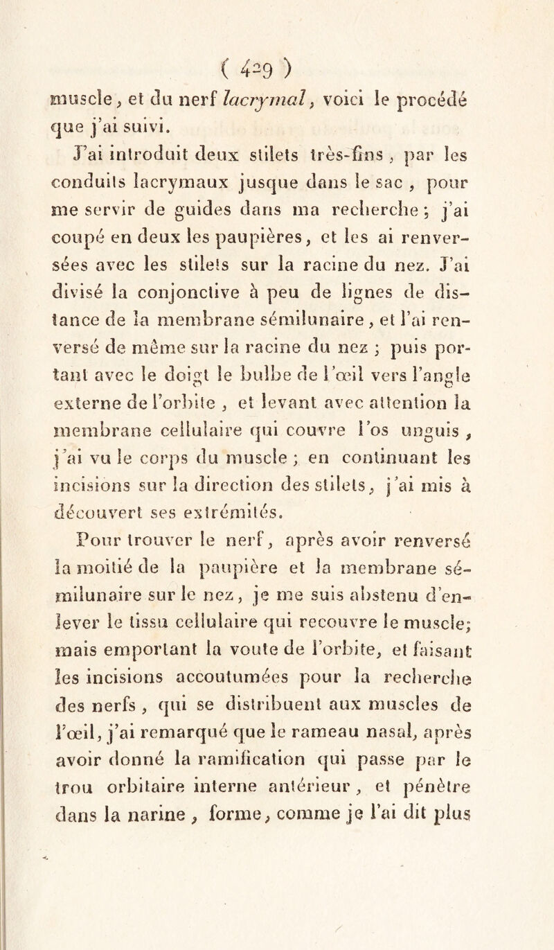 ( 4=9 ) muscle, et du nerf lacrymal, voici le procédé que j’ai suivi. J’ai introduit deux stilets très-fins , par les conduits lacrymaux jusque dans le sac , pour me servir de guides dans ma recherche ; j’ai coupé en deux les paupières, et les ai renver¬ sées avec les stilets sur la racine du nez. J’ai divisé la conjonctive à peu de lignes de dis¬ tance de la membrane sémilunaire, et l’ai ren¬ versé de meme sur la racine du nez ; puis por¬ tant avec le doigt le bulbe de l’œil vers l’angle externe de l’orbite , et levant avec attention la membrane cellulaire qui couvre l’os unguis , j ai vu le corps du muscle ; en continuant les incisions sur la direction des stilets, j’ai mis à découvert ses extrémités. Pour trouver le nerf, après avoir renversé la moitié de la paupière et la membrane sé~ milunaire sur le nez, je me suis abstenu d’en- lever le tissu cellulaire qui recouvre le muscle; mais emportant la voûte de l’orbite, et faisant les incisions accoutumées pour la recherche des nerfs , qui se distribuent aux muscles de Fceil, j’ai remarqué que le rameau nasal, après avoir donné la ramification qui passe par le trou orbitaire interne antérieur , et pénètre dans la narine , forme, comme je l’ai dit plus