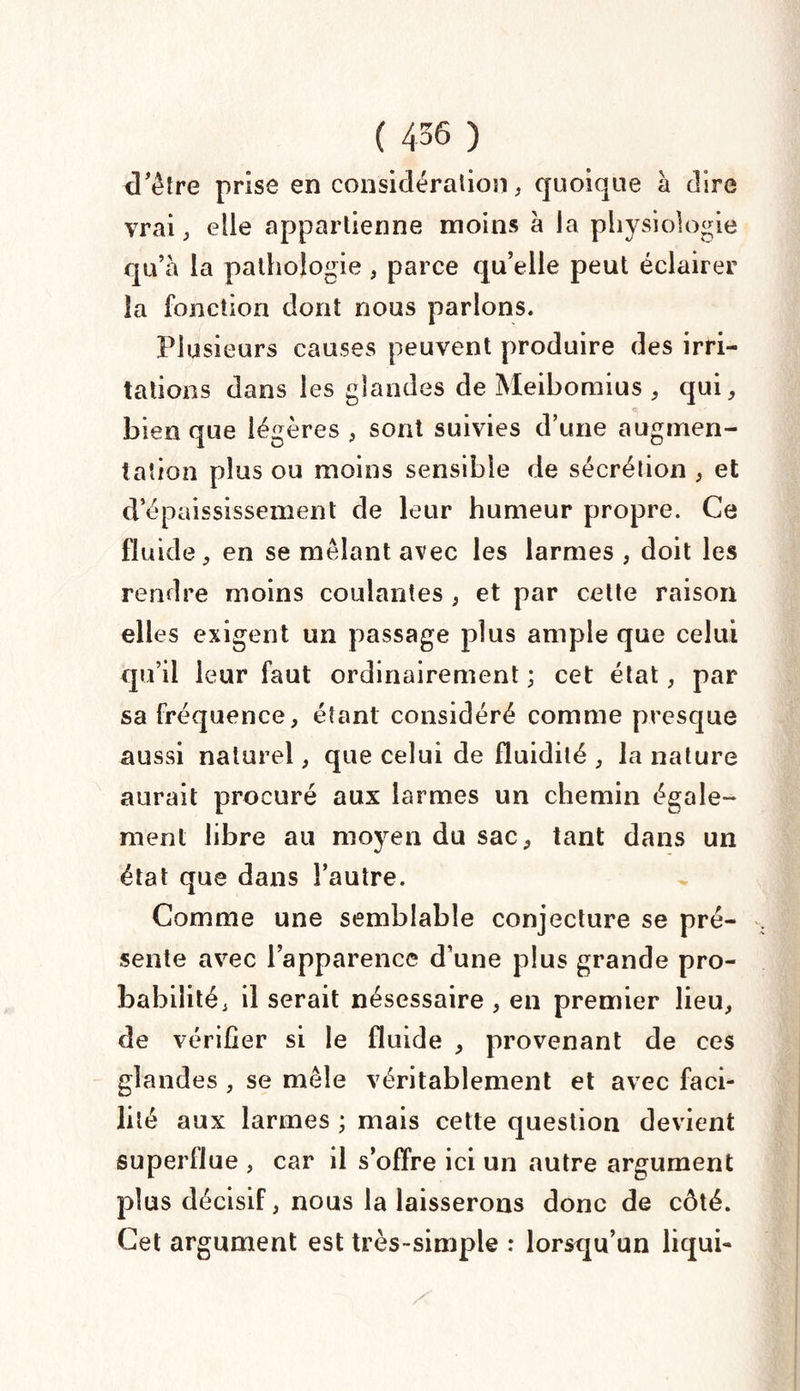 d'être prise en considération, quoique à dire vrai, elle appartienne moins à la physiologie qu’à la pathologie , parce qu’elle peut éclairer la fonction dont nous parlons. Plusieurs causes peuvent produire des irri¬ tations dans les glandes de Meibomius , qui, bien que légères , sont suivies d’une augmen¬ tation plus ou moins sensible de sécrétion , et d’épaississement de leur humeur propre. Ce fluide, en se mêlant avec les larmes , doit les rendre moins coulantes , et par cette raison elles exigent un passage plus ample que celui qu’il leur faut ordinairement ; cet état, par sa fréquence, étant considéré comme presque aussi naturel, que celui de fluidité , la nature aurait procuré aux larmes un chemin égale¬ ment libre au moyen du sac, tant dans un état que dans l’autre. Comme une semblable conjecture se pré¬ sente avec l’apparence d’une plus grande pro¬ babilité, il serait nésessaire , en premier lieu, de vérifier si le fluide , provenant de ces glandes , se mêle véritablement et avec faci¬ lité aux larmes ; mais cette question devient superllue , car il s’offre ici un autre argument plus décisif, nous la laisserons donc de côté. Cet argument est très-simple : lorsqu’un licjui-