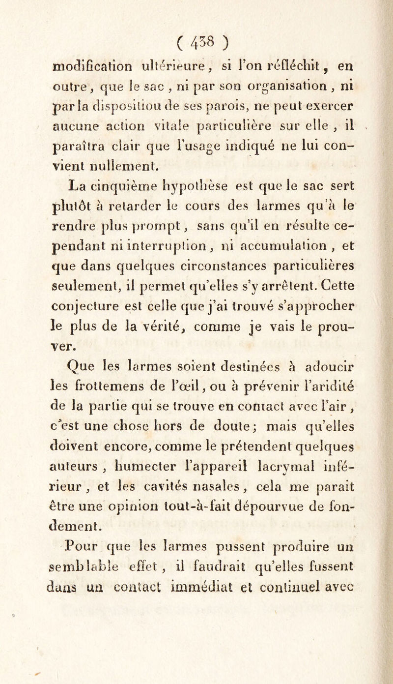 modification ultérieure, si Fon réfléchit, en outre, que le sac , ni par son organisation , ni par la disposition de ses parois, ne peut exercer aucune action vitale particulière sur elle , il paraîtra clair que l’usage indiqué ne lui con¬ vient nullement. La cinquième hypothèse est que le sac sert plutôt à retarder le cours des larmes qu’à le rendre plus prompt, sans qu’il eu résulte ce¬ pendant ni interruption , ni accumulation, et que dans quelques circonstances particulières seulement, il permet qu’elles s’y arrêtent. Cette Conjecture est celle que j’ai trouvé s’approcher le plus de la vérité, comme je vais le prou¬ ver. Que les larmes soient destinées à adoucir les frottemens de l’œil, ou à prévenir l’aridité de la partie qui se trouve en contact avec Fair, c*est une chose hors de doute; mais qu’elles doivent encore, comme le prétendent quelques auteurs , humecter l’appareil lacrymal infé¬ rieur , et les cavités nasales, cela me parait être une opinion tout-à~fait dépourvue de fon¬ dement. Pour que les larmes pussent produire un semblable effet, il faudrait qu’elles fussent dans ua contact immédiat et continuel avec