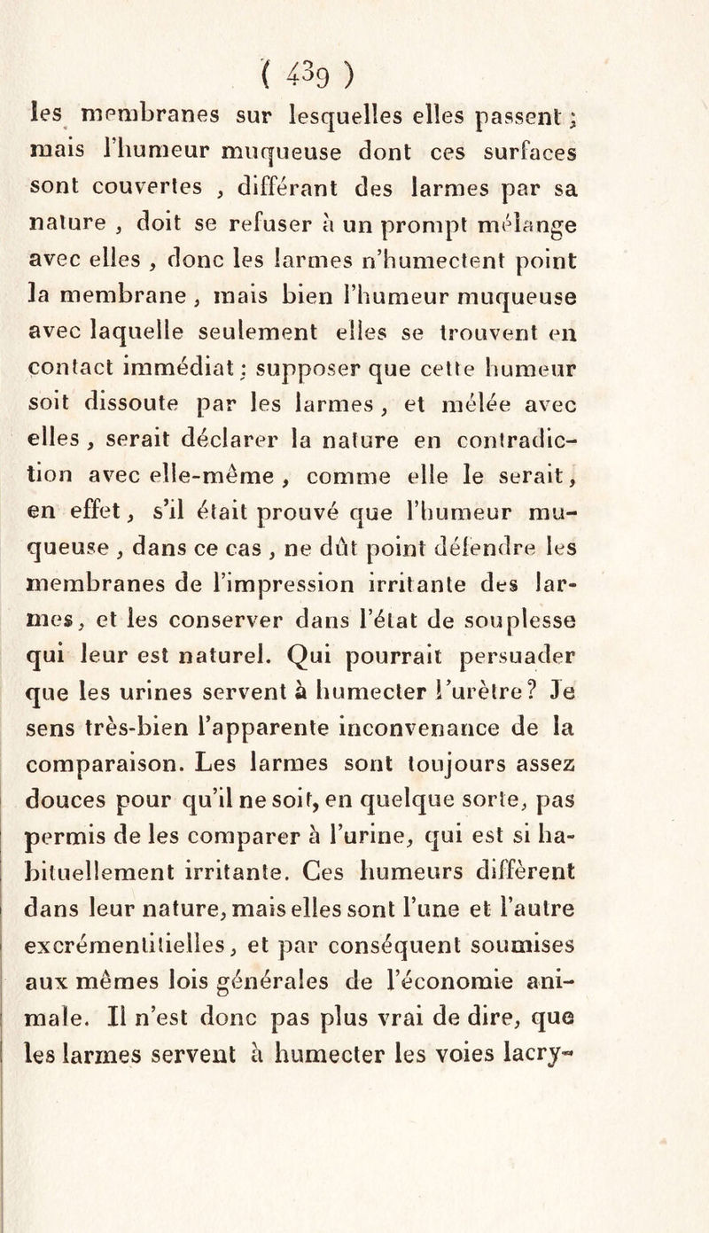 les membranes sur lesquelles elles passent ; ruais 1 humeur muqueuse dont ces surfaces sont couvertes , différant des larmes par sa nature , doit se refuser à un prompt mélange avec elles , donc les larmes n’humectent point la membrane , mais bien l’humeur muqueuse avec laquelle seulement elles se trouvent en contact immédiat ; supposer que cette humeur soit dissoute par les larmes , et mélée avec elles , serait déclarer la nature en contradic¬ tion avec elle-même , comme elle le serait, en effet, s’il était prouvé que l’humeur mu¬ queuse , dans ce cas , ne dût point défendre les membranes de l’impression irritante des lar¬ mes, et les conserver dans l’état de souplesse qui leur est naturel. Qui pourrait persuader que les urines servent à humecter Lurètre? Je sens très-bien l’apparente inconvenance de la comparaison. Les larmes sont toujours assez douces pour qu’il ne soit, en quelque sorte, pas permis de les comparer à l’urine, qui est si ha¬ bituellement irritante. Ces humeurs diffèrent dans leur nature, mais elles sont l’une et l’autre excrémentiiielles, et par conséquent soumises aux mêmes lois générales de l’économie ani¬ male. Ii n’est donc pas plus vrai de dire, que les larmes servent à humecter les voies lacry-*