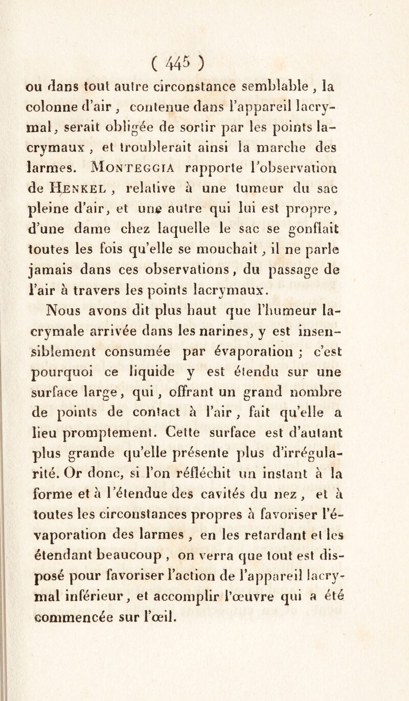 ou flans tout autre circonstance semblable , ia colonne d’air , contenue dans l’appareil lacry¬ mal, serait obligée de sortir par les points la¬ crymaux , et troublerait ainsi la marche des larmes, Monteggia rapporte Inobservation de IÎENKEL , relative à une tumeur du sac pleine d’air, et une autre qui lui est propre, d’une dame chez laquelle le sac se gonflait toutes les fois qu’elle se mouchait, il ne parle jamais dans ces observations, du passage de l’air à travers les points lacrymaux. Nous avons dit plus haut que l’humeur la¬ crymale arrivée dans les narines, y est insen¬ siblement consumée par évaporation ; c’est pourquoi ce liquide y est étendu sur une surface large, qui, offrant un grand nombre de points de contact h l’air , fait qu’elle a lieu promptement. Cette surface est d’autant plus grande qu’elle présente plus d’irrégula¬ rité. Or donc, si l’on réfléchit un instant à la forme et à l’étendue des cavités du nez, et à toutes les circonstances propres à favoriser l’é¬ vaporation des larmes , en les retardant et les étendant beaucoup , on verra que tout est dis¬ posé pour favoriser l’action de l’appareil lacry¬ mal inférieur, et accomplir l’œuvre qui a été commencée sur l’œil.