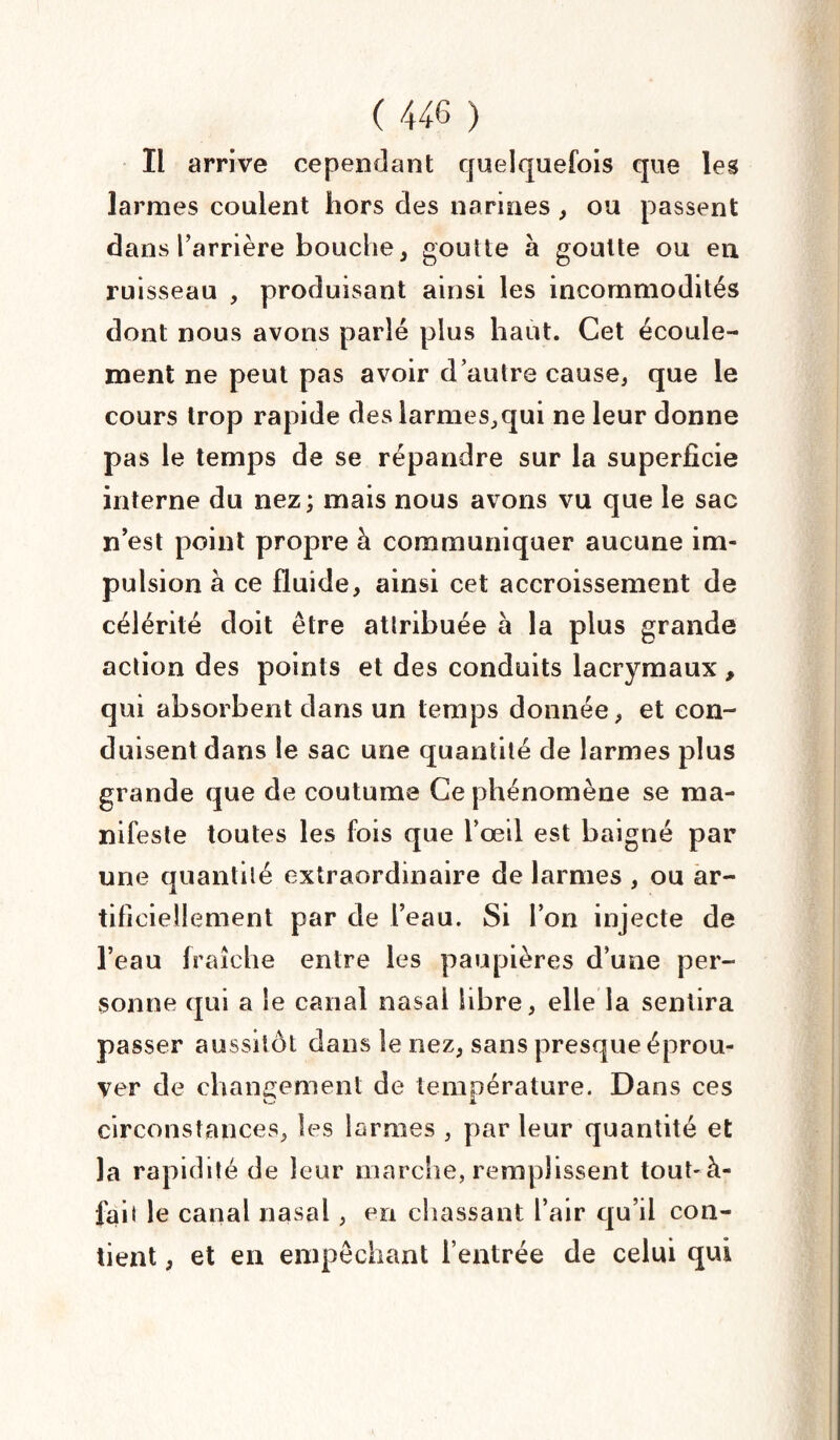 Il arrive cependant quelquefois que les larmes coulent hors des narines, ou passent dans l’arrière bouche, goutte à goutte ou en ruisseau , produisant ainsi les incommodités dont nous avons parlé plus haut. Cet écoule¬ ment ne peut pas avoir d’autre cause, que le cours trop rapide des larmes,qui ne leur donne pas le temps de se répandre sur la superficie interne du nez; mais nous avons vu que le sac n’est point propre à communiquer aucune im¬ pulsion à ce fluide, ainsi cet accroissement de célérité doit être attribuée à la plus grande action des points et des conduits lacrymaux , qui absorbent dans un temps donnée, et con¬ duisent dans le sac une quantité de larmes plus grande que de coutume Ce phénomène se ma¬ nifeste toutes les fois que l’œil est baigné par une quantité extraordinaire de larmes , ou ar¬ tificiellement par de l’eau. Si l’on injecte de l’eau fraîche entre les paupières d’une per¬ sonne qui a le canal nasal libre, elle la sentira passer aussitôt dans le nez, sans presque éprou¬ ver de changement de température. Dans ces circonstances, les larmes , par leur quantité et la rapidité de leur marche, remplissent tout-à- fait le canal nasal, en chassant l’air qu’il con¬ tient , et en empêchant l’entrée de celui qui
